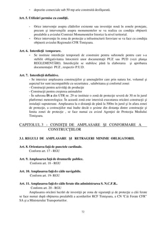-    depozite comerciale sub 50 mp arie construită desfăşurată.

  Art. 5. Utilizări permise cu condiţii.

         -    Orice intervenţie asupra clădirilor existente sau investiţie nouă în zonele protejate,
              precum   şi   intervenşiile   asupra   monumentelor   se   va   realiza   cu   condiţia   obţinerii
              prealabile a avizului Comisiei Monumentelor Istorice la nivel teritorial.
         -    Orice intervenţie în zona de protecţie a infrastructurii feroviare se va face cu condiţia
              obţinerii avizului Regionalei CFR Timişoara.

 Art. 6.  Interdicţii  temporare.
         - Se   instituie   interdicţie   temporară   de   construire   pentru   subzonele   pentru   care   s­a
             stebilit   obligativitatea   întocmirii   unor   documentaţii   PUZ   sau   PUD   (vezi   planşa
             REGLEMENTĂRI).   Interdicţiile   se   stabilesc   până   la   elaborarea     şi   aprobarea
             documentaţiei  PUZ , respectiv P.U.D. 

 Art. 7.  Interdicţii definitive.
         ­ Se interzice amplasarea construcţiilor şi amenajărilor care prin natura lor, volumul şi
         aspectul lor sunt incompatibile cu securitatea , salubritatea şi confortul zonei
         ­ Construcţii pentru activităţi de producţie
         ­ Construcţii pentru creşterea animalelor
         ­ În subzona IS a din UTR nr. 29 se instituie o zonă de protecţie severă de 30 m în jurul
         platformei meteorologice. În această zonă este interzisă executarea oricărei construcţii şi
         instalaţii supraterane. Amplasarea la o distanţă de până la 500m în jurul şi în afara zonei
         de protecţie, a costrucţiilor mai înalte decât o şesime din distanţa dintre construcţie şi
         limita   zonei   de   protecţie   ,   se   face   numai   cu   avizul   Agenţiei   de   Protecţia   Mediului
         Timişoara.

 CAPITOLUL 3   ­   CONDIŢII  DE   AMPLASARE   ŞI   CONFORMARE   A
                 CONSTRUCŢIILOR

 3.1. REGULI  DE  AMPLASARE   ŞI   RETRAGERI  MINIME  OBLIGATORII.

 Art. 8. Orientarea faţă de punctele cardinale.
         Conform art. 17 ­ RGU

 Art. 9. Amplasarea faţă de drumurile publice.
          Conform art. 18 ­ RGU

 Art. 10. Amplasarea faţă d e căile navigabile.
         Conform art. 19­ RGU

 Art. 11. Amplasarea faţă d e căile ferate din administrarea S. N.C.F.R..
          Conform art. 20 ­ RGU
        Amplasarea oricărei lucrări de investiţii pe zona de siguranţă şi de protecţie a căii ferate
 se face numai după obţinerea prealabilă a acordurilor RCF Timişoara, a CN “C ăi Ferate CFR”
 SA şi a Ministerului Transporturilor.


                                                         72
 