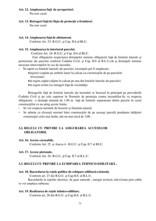 Art. 12. Amplasarea faţă  de aeroporturi.
         Nu este cazul.

Art. 13. Retrageri faţă de fâşia de protecţie a frontierei .
         Nu este cazul


Art. 14. Amplasarea faţă de aliniament.
         Conform Art. 23­ R.G.U. şi Cap. II.6 al RLU.

Art. 15. Amplasarea în interiorul parcelei.
            Conform Art. 24­ R.G.U. şi Cap. II.6 al RLU.
               Este obligatorie respectarea distanţelor minime obligatorii faţă de limitele laterale şi
posterioare ale parcelei conform Codului Civil, şi Cap. II.6 al R.L.U.cât şi distanţele minime
necesare intervenţiilor în caz de incendiu.
- În raport cu limitele laterale ale parcelei, locuinţele pot fi amplasate :
        • înşiruit (cuplate pe ambele laturi la calcan cu construcţiile de pe parcelele
           învecinate)
        • în regim cuplat (alipite la calcan pe una din limitele laterale ale parcelei)
        • în regim izolat (cu retrageri faţă de vecinătăţi)

       Retragerile faţă de limitele laterale ale terenului se bazează în principal pe prevederile
Codului   Civil   şi   pe   cele   cuprinse   în   Normele   de   protecţia   contra   incendiilor.Se   va   respecta
obligatoriu   o distanţă minimă de 1,90 m   faţă de limitele separatoare dintre parcele în cazul
construcţiilor ce nu ating aceste limite.
- Se vor respecta normele de însorire şi iluminat natural.
- Se admite ca  distanţă  minimă  între construcţiile de pe aceeaşi parcelă jumătatea înălţimii
    construcţiei celei mai înalte, dar nu mai mică de 3,00 .


3.2. REGULI  CU  PRIVIRE  LA  ASIGURAREA  ACCESELOR 
       OBLIGATORII.

Art. 16. Accese carosabile.
         Conform Art. 25  şi Anexa 4 ­ R.G.U. şi Cap. II.7 al RLU.

Art. 17. Accese pietonale.
         Conform Art. 26­ R.G.U. şI Cap. II.7 al R.L.U.

3.3. REGULI CU PRIVIRE LA ECHIPAREA TEHNICO­EDILITARĂ .

Art. 18. Racordarea la reţele publice de echipare edilitară existentă.
          Conform art. 27 din R.G.U. şi Cap.II.8. al R.L.U.
        Racordurile la reţelele electrice, de gaze naturale , energie termică, televiziune prin cablu
se vor amplasa subteran.

Art. 19. Realizarea de reţele tehnico­edilitare.
         Conform art. 28 din R.G.U. şi Cap.II.8. al R.L.U.

                                                         73
 