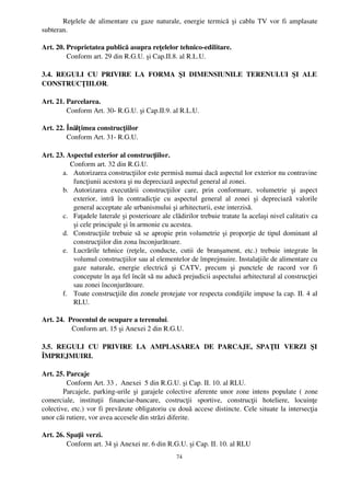Reţelele de alimentare cu gaze naturale, energie termică şi cablu TV vor fi amplasate
subteran.

Art. 20. Proprietatea publică asupra reţelelor tehnico­edilitare.
         Conform art. 29 din R.G.U. şi Cap.II.8. al R.L.U.

3.4.   REGULI   CU   PRIVIRE   LA   FORMA   ŞI   DIMENSIUNILE   TERENULUI   ŞI   ALE
CONSTRUCŢIILOR.

Art. 21. Parcelarea.
         Conform Art. 30­ R.G.U. şi Cap.II.9. al R.L.U.

Art. 22. Înălţ imea construcţiilor
         Conform Art. 31­ R.G.U.

Art. 23. Aspectul exterior al construcţiilor.
           Conform art. 32 din R.G.U.
       a. Autorizarea construcţiilor este permisă numai dacă aspectul lor exterior nu contravine
            funcţiunii acestora şi nu depreciază aspectul general al zonei.
       b. Autorizarea   executării   construcţiilor   care,   prin   conformare,   volumetrie   şi   aspect
            exterior,   intră   în   contradicţie   cu   aspectul   general   al   zonei   şi   depreciază   valorile
            general acceptate ale urbanismului şi arhitecturii, este interzisă.
       c. Faţadele laterale şi posterioare ale clădirilor trebuie tratate la acelaşi nivel calitativ ca
            şi cele principale şi în armonie cu acestea.
       d. Construcţiile trebuie să se apropie prin volumetrie şi proporţie de tipul dominant al
            construcţiilor din zona înconjurătoare.
       e. Lucrările   tehnice   (reţele,   conducte,   cutii   de   branşament,   etc.)   trebuie   integrate   în
            volumul construcţiilor sau al elementelor de împrejmuire. Instalaţiile de alimentare cu
            gaze   naturale,   energie   electrică   şi   CATV,   precum   şi   punctele   de   racord   vor   fi
            concepute în aşa fel încât să nu aducă prejudicii aspectului arhitectural al construcţiei
            sau zonei înconjurătoare.
       f. Toate construcţiile din zonele protejate vor respecta condiţiile impuse la cap. II. 4 al
            RLU.

Art. 24.  Procentul de ocupare a terenului.
            Conform art. 15 şi Anexei 2 din R.G.U.

3.5.   REGULI   CU   PRIVIRE   LA   AMPLASAREA   DE   PARCAJE,   SPAŢII   VERZI   ŞI
ÎMPREJMUIRI.

Art. 25. Parcaje
          Conform Art. 33 ,  Anexei  5 din R.G.U. şi Cap. II. 10. al RLU.
        Parcajele, parking­urile şi garajele colective aferente unor zone intens populate ( zone
comerciale,   instituţii   financiar­bancare,   costrucţii   sportive,   construcţii   hoteliere,   locuinţe
colective, etc.) vor fi prevăzute obligatoriu cu două accese distincte. Cele situate la intersecţia
unor căi rutiere, vor avea accesele din străzi diferite.

Art. 26. Spaţii verzi.
         Conform art. 34 şi Anexei nr. 6 din R.G.U. şi Cap. II. 10. al RLU
                                                         74
 