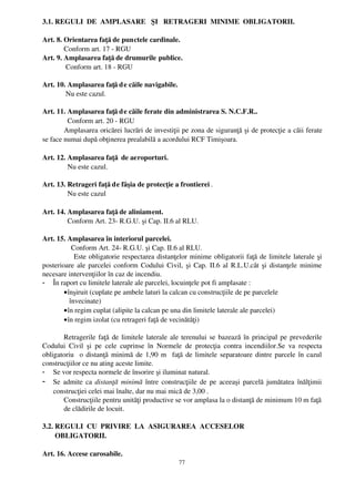 3.1. REGULI  DE  AMPLASARE   ŞI   RETRAGERI  MINIME  OBLIGATORII.

Art. 8. Orientarea faţă de punctele cardinale.
        Conform art. 17 ­ RGU
Art. 9. Amplasarea faţă de drumurile publice.
         Conform art. 18 ­ RGU

Art. 10. Amplasarea faţă d e căile navigabile.
        Nu este cazul.

Art. 11. Amplasarea faţă d e căile ferate din administrarea S. N.C.F.R..
          Conform art. 20 ­ RGU
        Amplasarea oricărei lucrări de investiţii pe zona de siguranţă şi de protecţie a căii ferate
se face numai după obţinerea prealabilă a acordului RCF Timişoara. 

Art. 12. Amplasarea faţă  de aeroporturi.
         Nu este cazul.

Art. 13. Retrageri faţă de fâşia de protecţie a frontierei .
         Nu este cazul

Art. 14. Amplasarea faţă de aliniament.
         Conform Art. 23­ R.G.U. şi Cap. II.6 al RLU.

Art. 15. Amplasarea în interiorul parcelei.
            Conform Art. 24­ R.G.U. şi Cap. II.6 al RLU.
               Este obligatorie respectarea distanţelor minime obligatorii faţă de limitele laterale şi
posterioare ale parcelei conform Codului Civil, şi Cap. II.6 al R.L.U.cât şi distanţele minime
necesare intervenţiilor în caz de incendiu.
- În raport cu limitele laterale ale parcelei, locuinţele pot fi amplasate :
        • înşiruit (cuplate pe ambele laturi la calcan cu construcţiile de pe parcelele
           învecinate)
        • în regim cuplat (alipite la calcan pe una din limitele laterale ale parcelei)
        • în regim izolat (cu retrageri faţă de vecinătăţi)

       Retragerile faţă de limitele laterale ale terenului se bazează în principal pe prevederile
Codului   Civil   şi   pe   cele   cuprinse   în   Normele   de   protecţia   contra   incendiilor.Se   va   respecta
obligatoriu   o distanţă minimă de 1,90 m   faţă de limitele separatoare dintre parcele în cazul
construcţiilor ce nu ating aceste limite.
- Se vor respecta normele de însorire şi iluminat natural.
- Se admite ca  distanţă  minimă  între construcţiile de pe aceeaşi parcelă jumătatea înălţimii
    construcţiei celei mai înalte, dar nu mai mică de 3,00 .
       Construcţiile pentru unităţi productive se vor amplasa la o distanţă de minimum 10 m faţă
       de clădirile de locuit.

3.2. REGULI  CU  PRIVIRE  LA  ASIGURAREA  ACCESELOR 
       OBLIGATORII.

Art. 16. Accese carosabile.
                                                         77
 