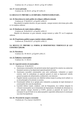   Conform Art. 25  şi Anexa 4 ­ R.G.U. şi Cap. II.7 al RLU.

Art. 17. Accese pietonale.
         Conform Art. 26­ R.G.U. şI Cap. II.7 al R.L.U.

3.3. REGULI CU PRIVIRE LA ECHIPAREA TEHNICO­EDILITARĂ .

Art. 18. Racordarea la reţele publice de echipare edilitară existentă.
          Conform art. 27 din R.G.U. şi Cap.II.8. al R.L.U.
        Racordurile la reţelele electrice, de gaze naturale , energie termică, televiziune prin cablu
se vor amplasa subteran.

Art. 19. Realizarea de reţele tehnico­edilitare.
         Conform art. 28 din R.G.U. şi Cap.II.8. al R.L.U.
       Reţelele de alimentare cu gaze naturale, energie termică şi cablu TV vor fi amplasate
subteran.

Art. 20. Proprietatea publică asupra reţelelor tehnico­edilitare.
         Conform art. 29 din R.G.U. şi Cap.II.8. al R.L.U.

3.4.   REGULI   CU   PRIVIRE   LA   FORMA   ŞI   DIMENSIUNILE   TERENULUI   ŞI   ALE
CONSTRUCŢIILOR.

Art. 21. Parcelarea.
         Conform Art. 30­ R.G.U. şi Cap.II.9. al R.L.U.

Art. 22. Înălţ imea construcţiilor
         Conform Art. 31­ R.G.U.

Art. 23. Aspectul exterior al construcţiilor.
           Conform art. 32 din R.G.U.
       a. Autorizarea construcţiilor este permisă numai dacă aspectul lor exterior nu contravine
            funcţiunii acestora şi nu depreciază aspectul general al zonei.
       b. Autorizarea   executării   construcţiilor   care,   prin   conformare,   volumetrie   şi   aspect
            exterior,   intră   în   contradicţie   cu   aspectul   general   al   zonei   şi   depreciază   valorile
            general acceptate ale urbanismului şi arhitecturii, este interzisă.
       c. Faţadele laterale şi posterioare ale clădirilor trebuie tratate la acelaşi nivel calitativ ca
            şi cele principale şi în armonie cu acestea.
       d. Construcţiile trebuie să se apropie prin volumetrie şi proporţie de tipul dominant al
            construcţiilor din zona înconjurătoare.
       e. Lucrările   tehnice   (reţele,   conducte,   cutii   de   branşament,   etc.)   trebuie   integrate   în
            volumul construcţiilor sau al elementelor de împrejmuire. Instalaţiile de alimentare cu
            gaze   naturale,   energie   electrică   şi   CATV,   precum   şi   punctele   de   racord   vor   fi
            concepute în aşa fel încât să nu aducă prejudicii aspectului arhitectural al construcţiei
            sau zonei înconjurătoare.

Art. 24.  Procentul de ocupare a terenului.
          Conform art. 15 şi Anexei 2 din R.G.U.


                                                         78
 