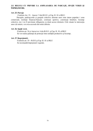 3.5.   REGULI   CU   PRIVIRE   LA   AMPLASAREA   DE   PARCAJE,   SPAŢII   VERZI   ŞI
ÎMPREJMUIRI.

Art. 25. Parcaje
          Conform Art. 33 ,  Anexei  5 din R.G.U. şi Cap. II. 10. al RLU.
        Parcajele, parking­urile şi garajele colective aferente unor zone intens populate ( zone
comerciale,   instituţii   financiar­bancare,   costrucţii   sportive,   construcţii   hoteliere,   locuinţe
colective, etc.) vor fi prevăzute obligatoriu cu două accese distincte. Cele situate la intersecţia
unor căi rutiere, vor avea accesele din străzi diferite.

Art. 26. Spaţii verzi.
        Conform art. 34 şi Anexei nr. 6 din R.G.U. şi Cap. II. 10. al RLU
        Se vor realiza plantaţii de protecţie între unităţile productive şi locuinţe.

Art. 27. Împrejmuiri.
        Conform art. 35 – R.G.U.şi Cap. II. 10. al RLU 
        Se recomandă împrejmuiri vegetale.




                                                    79
 