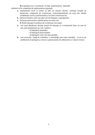 D. Legislaţia este o construcţie  în timp, reglementarea  naţională 
trebuind să fie completată de reglementarea regională.
       a. regulamentul   local   va   trebui   să   aibă   un   caracter   deschis,   restricţia   însoţită   de
           promovare,   cooperarea   de   cointeresare,   concurenţionalitatea   un   scop   clar   văzând
           valabilitatea activă a patrimoniului şi nu doar conservarea lui.
       b. Găsirea formelor celor mai adecvate de finanţare a operaţiunilor
       c. Protecţia protectorilor stabilită printr­un statut clar
           E. Rolul educaţiei în politica de revitalizare este major
       a. este total dăunătoare absenţa muncii de educaţie şi a comunicării între cei care nu
            ştiu, prin popularizare pe cele 3 paliere :
                        ­ al înţelegerii populaţiei
                        ­ al înţelegerii proiectanţilor
                        ­ al înţelegerii celor care dau aprobări
       b. este necesară o luptă de schimbare a mentalităţii prin toate metodele,   vis­à­vis de
            problemele de protejare şi salvare a patrimoniului de arhitectură cu valoare istorică.




                                                       8
 