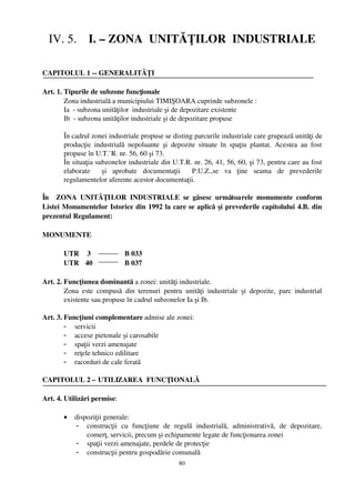 IV. 5.    I. – ZONA  UNITĂŢILOR  INDUSTRIALE

CAPITOLUL 1 ­­ GENERALITĂŢI

Art. 1. Tipurile de subzone funcţionale
        Zona industrială a municipiului TIMIŞOARA cuprinde subzonele :
        Ia  ­ subzona unităţilor  industriale şi de depozitare existente
        Ib  ­ subzona unităţilor industriale şi de depozitare propuse

        În cadrul zonei industriale propuse se disting parcurile industriale care grupează unităţi de
        producţie   industrială   nepoluante   şi   depozite   situate   în   spaţiu   plantat.   Acestea   au   fost
        propuse în U.T.`  R. nr. 56, 60 şi 73.
        În situaţia subzonelor industriale din U.T.R. nr. 26, 41, 56, 60, şi 73, pentru care au fost
        elaborate     şi   aprobate   documentaţii     P.U.Z.,se   va   ţine   seama   de   prevederile
        regulamentelor aferente acestor documentaţii. 

În     ZONA   UNITĂŢILOR   INDUSTRIALE   se   găsesc   următoarele   monumente   conform
Listei Monumentelor Istorice din 1992 la care se aplică  şi prevederile capitolului 4.B. din
prezentul Regulament:

MONUMENTE

        UTR  3                   B 033
        UTR 40                  B 037

Art. 2. Funcţiunea dominantă a zonei: unităţi industriale.
        Zona   este   compusă   din   terenuri   pentru   unităţi   industriale   şi   depozite,   parc   industrial
        existente sau propuse în cadrul subzonelor Ia şi Ib. 

Art. 3. Funcţiuni complementare admise ale zonei:
        - servicii
        - accese pietonale şi carosabile
        - spaţii verzi amenajate
        - reţele tehnico edilitare
        - racorduri de cale ferată

CAPITOLUL 2 – UTILIZAREA  FUNCŢIONALĂ

Art. 4. Utilizări permise:

        •    dispoziţii generale:
             - construcţii   cu   funcţiune   de   regulă   industrială,   administrativă,   de   depozitare,
                 comerţ, servicii, precum şi echipamente legate de funcţionarea zonei
             - spaţii verzi amenajate, perdele de protecţie
             - construcţii pentru gospodărie comunală
                                                        80
 