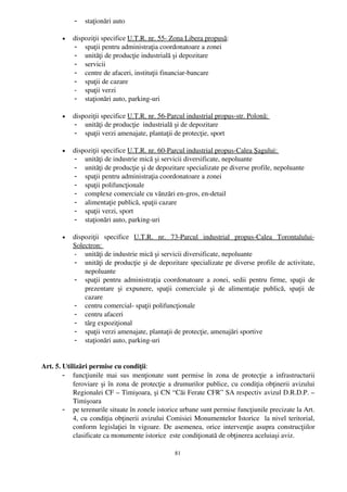 -   staţionări auto

        •   dispoziţii specifice U.T.R. nr. 55­ Zona Libera propusă:
            - spaţii pentru administraţia coordonatoare a zonei 
            - unităţi de producţie industrială şi depozitare
            - servicii
            - centre de afaceri, instituţii financiar­bancare
            - spaţii de cazare
            - spaţii verzi
            - staţionări auto, parking­uri

        •   dispoziţii specifice U.T.R. nr. 56­Parcul industrial propus­str. Polonă: 
            - unităţi de producţie  industrială şi de depozitare
            - spaţii verzi amenajate, plantaţii de protecţie, sport

        •   dispoziţii specifice U.T.R. nr. 60­Parcul industrial propus­Calea Şagului: 
            - unităţi de industrie mică şi servicii diversificate, nepoluante
            - unităţi de producţie şi de depozitare specializate pe diverse profile, nepoluante
            - spaţii pentru administraţia coordonatoare a zonei
            - spaţii polifuncţionale
            - complexe comerciale cu vânzări en­gros, en­detail
            - alimentaţie publică, spaţii cazare
            - spaţii verzi, sport 
            - staţionări auto, parking­uri   

        •   dispoziţii   specifice  U.T.R.   nr.   73­Parcul   industrial   propus­Calea   Torontalului­
            Solectron: 
            - unităţi de industrie mică şi servicii diversificate, nepoluante
            - unităţi de producţie şi de depozitare specializate pe diverse profile de activitate,
                nepoluante
            - spaţii pentru administraţia coordonatoare a zonei, sedii pentru firme, spaţii de
                prezentare   şi   expunere,   spaţii   comerciale   şi   de   alimentaţie   publică,   spaţii   de
                cazare
            - centru comercial­ spaţii polifuncţionale
            - centru afaceri
            - târg expoziţional
            - spaţii verzi amenajate, plantaţii de protecţie, amenajări sportive 
            - staţionări auto, parking­uri    
             

Art. 5. Utilizări permise cu condiţii:
        - funcţiunile  mai   sus   menţionate   sunt  permise   în   zona   de   protecţie   a  infrastructurii
            feroviare şi în zona de protecţie a drumurilor publice, cu condiţia obţinerii avizului
            Regionalei CF – Timişoara, şi CN “ Căi Ferate CFR”  SA respectiv avizul D.R.D.P. –
            Timişoara
        - pe terenurile situate în zonele istorice urbane sunt permise funcţiunile precizate la Art.
            4, cu condiţia obţinerii avizului Comisiei Monumentelor Istorice   la nivel teritorial,
            conform legislaţiei în vigoare. De asemenea, orice intervenţie asupra construcţiilor
            clasificate ca monumente istorice  este condiţionată de obţinerea aceluiaşi aviz.

                                                      81
 