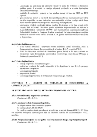 -    Autorizaţia   de   construire   pe   terenurile   situate   în   zona   de   protecţie   a   drumurilor
             publice   poate   fi   acordată   cu   condiţia   obţinerii   prealabile   a   avizelor   instituţiilor
             abilitate conform legii.
        -    unităţile   de   producţie     propuse   se   vor   amplasa   numai   pe   baza   de  PUZ   sau   PUD
             aprobat
        -    prin studiul de impact se va stabili dacă există pericole sau inconveniente care să le
             facă incompatibile cu zona industrială sau vecinătăţile ei şi cu condiţia să fie luate
             toate măsurile pentru evitarea poluării mediului şi a altor pericole
        -    amplasarea oricărei construcţii faţă de canalele de desecare se va face avându­se în
             vedere   H.G.   611/1997   “ Hotărârea   pentru   aprobarea   Regulamentului   de   aplicare   a
             Legii Îmbunătăţirii Funciare nr. 84/1996”,  care reglementează afectarea amenajării de
             îmbunătăţiri funciare în funcţiune de către investitori. La întocmirea documentaţiilor
             tehnice de execuţie se va solicita avizul R.A.I.F. pentru stabilirea condiţiilor necesare
             a fi respectate.


Art. 6. Interdicţii temporare.
        - S­au   stabilit   interdicţii     temporare   pentru   extinderea   zonei   industriale,   până   la
            întocmirea şi aprobarea  documentaţiilor de urbanism  P.U.Z. respectiv P.U.D. 
        - Până   la   elaborarea   studiului   de   fezabilitate   pentru   inelul   V   în   noua   variantă,   se
            instituie un regim de interdicţie temporară de construire pe o rază de cca 200 m de la
            intersecţia  acestuia cu DN 6.

Art. 7. Interdicţii definitive
        - unităţi ce prezintă riscuri tehnologice
        - unităţi  de producţie  în zonele  industriale şi de depozitare în care P.U.G. propune
            reconversie funcţională
        - construcţii de locuinţe
        - depozite de deşeuri
        - construcţii în perimetrele de protecţie ale forajelor de apă potabilă.


CAPITOLUL   3   ­   CONDIŢII   DE   AMPLASARE   ŞI   CONFORMARE   A
CONSTRUCŢIILOR

3.1. REGULI DE AMPLASARE ŞI RETRAGERI MINIME OBLIGATORII.

Art. 8. Orientarea faţă de punctele cardinale. 
        Conform art. 17 – R.G.U.

Art. 9. Amplasarea faţă d e drumurile publice.
         Se va ţine cont de zona drumurilor propuse. 
         Se va respecta art. 18 din R.G.U.
         În cazul terenurilor situate de­a lungul arterelor de penetraţie în oraş (DN 59, DN 6) se
vor   respecta   retragerile   construcţiilor   faţă   de   drumuri   stabilite   în   documentaţiilor   P.U.Z.
aprobate.

Art.10. Amplasarea faţă d e căi navigabile existente şi cursuri de apă cu potenţial navigabil.
       Conform art. 19 – R.G.U.
                                                        82
 