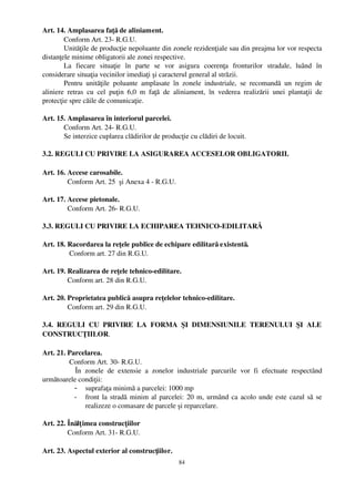Art. 14. Amplasarea faţă de aliniament.
        Conform Art. 23­ R.G.U.
        Unităţile de producţie nepoluante din zonele rezidenţiale sau din preajma lor vor respecta
distanţele minime obligatorii ale zonei respective.
        La   fiecare   situaţie   în   parte   se   vor   asigura   coerenţa   fronturilor   stradale,   luând   în
considerare situaţia vecinilor imediaţi şi caracterul general al străzii.
        Pentru   unităţile   poluante   amplasate   în   zonele   industriale,   se   recomandă   un   regim   de
aliniere   retras   cu   cel   puţin   6,0   m   faţă   de   aliniament,   în   vederea   realizării   unei   plantaţii   de
protecţie spre căile de comunicaţie.

Art. 15. Amplasarea în interiorul parcelei.
       Conform Art. 24­ R.G.U.
       Se interzice cuplarea clădirilor de producţie cu clădiri de locuit.

3.2. REGULI CU PRIVIRE LA ASIGURAREA ACCESELOR OBLIGATORII.

Art. 16. Accese carosabile.
         Conform Art. 25  şi Anexa 4 ­ R.G.U.

Art. 17. Accese pietonale.
         Conform Art. 26­ R.G.U.

3.3. REGULI CU PRIVIRE LA ECHIPAREA TEHNICO­EDILITARĂ 

Art. 18. Racordarea la reţele publice de echipare edilitară existentă.
          Conform art. 27 din R.G.U.

Art. 19. Realizarea de reţele tehnico­edilitare.
         Conform art. 28 din R.G.U.

Art. 20. Proprietatea publică asupra reţelelor tehnico­edilitare.
         Conform art. 29 din R.G.U.

3.4.   REGULI   CU   PRIVIRE   LA   FORMA   ŞI   DIMENSIUNILE   TERENULUI   ŞI   ALE
CONSTRUCŢIILOR.

Art. 21. Parcelarea.
          Conform Art. 30­ R.G.U.
            În   zonele   de   extensie   a   zonelor   industriale   parcurile   vor   fi   efectuate   respectând
următoarele condiţii:
            - suprafaţa minimă a parcelei: 1000 mp
            - front la stradă minim al parcelei: 20 m, urmând ca acolo unde este cazul să se
                 realizeze o comasare de parcele şi reparcelare.

Art. 22. Înălţ imea construcţiilor
         Conform Art. 31­ R.G.U.

Art. 23. Aspectul exterior al construcţiilor.
                                                            84
 