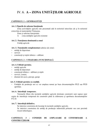 IV. 6.  A – ZONA UNITĂŢILOR AGRICOLE

 CAPITOLUL 1 ­­ GENERALITĂŢI

 Art. 1.Tipurile de subzone funcţionale 
         Zona activităţilor agricole este prezentată atât în teritoriul intravilan cât şi în teritoriul
 extravilan al municipiului Timişoara.
         Zone şi subzone funcţionale:
         A     : zona unităţilor agricole existente

 Art. 2.  Funcţiunea dominantă a zonei
         Unităţi agricole

 Art. 3.  Funcţiunile complementare admise ale zonei: 
 - unităţi de depozitare
 - servicii
 - construcţii şi reţele tehnico – edilitare

 CAPITOLUL 2 – UTILIZAREA FUNCŢIONALĂ

 Art. 4. Utilizări permise.
 - unităţi agricole
 - unităţi de depozitare
 - construcţii tehnico – edilitare şi reţele
 - servicii, comerţ
 - drumuri de acces, parcaje, garaje

Art. 5. Utilizări permise cu condiţii.
 - Unităţile de  producţie noi se  vor  amplasa numai pe baza documentaţiilor  PUZ  sau PUD
     aprobate.

 Art. 6.  Interdicţii  temporare.
         Terenurile libere din incintele unităţilor agricole destinate construirii sunt supuse unui
 regim   de  interdicţie   temporară  de   construire   până   la  elaborarea  şi   aprobarea  documentaţiilor
 P.U.D. 

 Art. 7.  Interdicţii definitive.
         Se interzice construirea de locuinţe în incintele unităţilor agricole .
         Se   interzice   construirea   de   unităţi   de   producţie   industrială   poluante   sau   care  prezintă
         riscuri tehnologice.


 CAPITOLUL   3   ­   CONDIŢII   DE   AMPLASARE   ŞI   CONFORMARE   A
 CONSTRUCŢIILOR

                                                         87
 