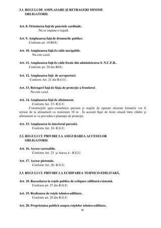 3.1. REGULI DE AMPLASARE ŞI RETRAGERI MINIME 
       OBLIGATORII.


Art. 8. Orientarea faţă de punctele cardinale.
              Nu se impune o regulă.

Art. 9. Amplasarea faţă de drumurile publice.
        Conform art. 18 RGU.

Art. 10. Amplasarea faţă d e căile navigabile.
           Nu este cazul.

Art. 11. Amplasarea faţă d e căile ferate din administrarea S. N.C.F.R..
       Conform art. 20 din RGU.

Art. 12. Amplasarea faţă  de aeroporturi.
        Conform Art. 21 din R.G.U..

Art. 13. Retrageri faţă de fâşia de protecţie a frontierei .
         Nu este cazul.

Art. 14. Amplasarea faţă de aliniament.
            Conform Art. 23­ R.G.U.
        Construcţiile   agro–zootehnice   precum   şi   staţiile   de   epurare   aferente   fermelor   vor   fi
retrase  de  la aliniament cu minimum  10 m . În această fâşie de teren situată  între clădiri  şi
aliniament se va prevedea o plantaţie de protecţie.

Art. 15. Amplasarea în interiorul parcelei.
           Conform Art. 24­ R.G.U.

3.2. REGULI CU PRIVIRE LA ASIGURAREA ACCESELOR 
       OBLIGATORII.

Art. 16. Accese carosabile.
           Conform Art. 25  şi Anexa 4 ­ R.G.U.

Art. 17. Accese pietonale.
           Conform Art. 26­ R.G.U.

3.3. REGULI CU PRIVIRE LA ECHIPAREA TEHNICO­EDILITARĂ.

Art. 18. Racordarea la reţele publice de echipare edilitară existentă.
           Conform art. 27 din R.G.U.

Art. 19. Realizarea de reţele tehnico­edilitare.
           Conform art. 28 din R.G.U.

Art. 20. Proprietatea publică asupra reţelelor tehnico­edilitare.
                                                      88
 