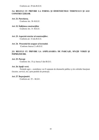     Conform art. 29 din R.G.U.

3.4.   REGULI   CU   PRIVIRE   LA   FORMA   ŞI   DIMENSIUNILE   TERENULUI   ŞI   ALE
CONSTRUCŢIILOR.

Art. 21. Parcelarea.
           Conform Art. 30­ R.G.U.

Art. 22. Înălţ imea construcţiilor
           Conform Art. 31­ R.G.U.


Art. 23. Aspectul exterior al construcţiilor.
           Conform art. 32 din R.G.U.

Art. 24.  Procentul de ocupare al terenului.
            Conform Anexei 2 a R.G.U.

3.5.   REGULI   CU   PRIVIRE   LA   AMPLASAREA   DE   PARCAJE,   SPAŢII   VERZI   ŞI
ÎMPREJMUIRI.

Art. 25. Parcaje
           Conform Art. 33 şi Anexa 5 din R.G.U.

Art. 26. Spaţii verzi.
            Fermele agro – zootehnice vor fi separate de drumurile publice şi de celelalte funcţiuni
(locuire, servicii, etc.) prin perdele de protecţie.

Art. 27. Împrejmuiri.
           Conform art. 35 – R.G.U.




                                                89
 