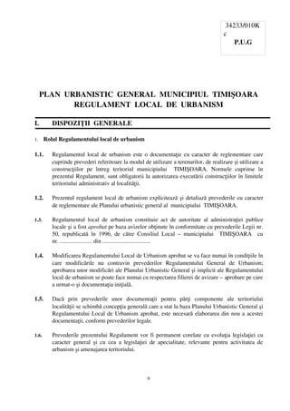  34233/010K
                                                                                                     c
                                                                                                         P.U.G




     PLAN  URBANISTIC  GENERAL  MUNICIPIUL  TIMIŞOARA
             REGULAMENT  LOCAL  DE  URBANISM

I.        DISPOZIŢII  GENERALE

1.     Rolul Regulamentului local de urbanism

1.1.      Regulamentul local de urbanism este o documentaţie cu caracter de reglementare care
          cuprinde prevederi referitoare la modul de utilizare a terenurilor, de realizare şi utilizare a
          construcţiilor   pe   întreg   teritoriul   municipiului     TIMIŞOARA.   Normele   cuprinse   în
          prezentul Regulament, sunt obligatorii la autorizarea executării construcţiilor în limitele
          teritoriului administrativ al localităţii.

1.2.      Prezentul regulament local de urbanism explicitează şi detaliază prevederile cu caracter
          de reglementare ale Planului urbanistic general al  municipiului  TIMIŞOARA.

1.3.      Regulamentul   local   de   urbanism   constituie   act   de   autoritate   al   administraţiei   publice
          locale şi a fost aprobat pe baza avizelor obţinute în conformitate cu prevederile Legii nr.
          50,   republicată   în   1996,   de   către   Consiliul   Local   –  municipiului     TIMIŞOARA     cu
          nr. ...................... din .................................

1.4.      Modificarea Regulamentului Local de Urbanism aprobat se va face numai în condiţiile în
          care   modificările   nu   contravin   prevederilor   Regulamentului   General   de   Urbanism;
          aprobarea unor modificări ale Planului Urbanistic General şi implicit ale Regulamentului
          local de urbanism se poate face numai cu respectarea filierei de avizare – aprobare pe care
          a urmat­o şi documentaţia iniţială.

1.5.      Dacă   prin   prevederile   unor   documentaţii   pentru   părţi   componente   ale   teritoriului
          localităţii se schimbă concepţia generală care a stat la baza Planului Urbanistic General şi
          Regulamentului Local de Urbanism aprobat, este necesară elaborarea din nou a acestei
          documentaţii, conform prevederilor legale.

1.6.      Prevederile prezentului Regulament vor fi permanent corelate cu evoluţia legislaţiei cu
          caracter   general   şi   cu   cea   a   legislaţiei   de   apecialitate,   relevante   pentru   activitatea   de
          urbanism şi amenajarea teritoriului.



                                                            9
 