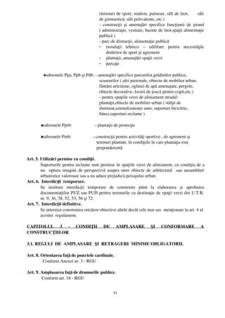 (terenuri de sport, stadion, patinoar, săli de înot,      săli
                                             de gimnastică, săli polivalente, etc.)
                                             ­ construcţii şi amenajări specifice funcţiunii de ştrand
                                             ( administraţie, vestiare, bazine de înot,spaţii alimentaţie
                                             publică ) 
                                             ­ parc de distracţii, alimentaţie publică
                                             - instalaţii   tehnico   –   edilitare   pentru   necesităţile
                                                 dotărilor de sport şi agrement
                                             - plantaţii, amenajări spaţii verzi
                                             - parcaje

           ♦
            subzonele Ppa, Ppb şi Pdb: ­ amenajări specifice parcurilor,grădinilor publice,
                                          scuarurilor ( alei pietonale, obiecte de mobilier urban,
                                          fântâni arteziene, oglinzi de apă amenajate, pergole,
                                          obiecte decorative, locuri de joacă pentru copii,etc.)
                                          ­ pentru spaţiile verzi de aliniament stradal:
                                          plantaţii,obiecte de mobilier urban ( stâlpi de
                                          iluminat,semnalizatoare auto, suporturi biciclete,
                                          bănci,suporturi reclame )

         ♦
          subzonele Pprb:                  ­ plantaţii de protecţie

         ♦
          subzonele Pmb:                   ­ construcţii pentru activităţi sportive , de agrement şi
                                             terenuri plantate, în condiţiile în care plantaţia este
                                             preponderentă 

  Art. 5. Utilizări permise cu condiţii.
          Suporturile pentru reclame sunt permise în spaţiile verzi de aliniament, cu condiţia de a
          nu    optura imagini de perspectivă asupra unor obiecte de arhitectură   sau ansambluri
          urbanistice valoroase sau a nu aduce prejudicii peisajului urban. 
  Art. 6.  Interdicţii  temporare.
          Se   instituie   interdicţii   temporare   de   construire   până   la   elaborarea   şi   aprobarea
          documentaţiilor PUZ sau PUD pentru terenurile cu destinaţie de spaţii verzi din U.T.R.
          nr. 9, 36, 38, 52, 53, 56 şi 72.
  Art. 7.  Interdicţii definitive.
          Se interzice construirea oricăror obiective altele decât cele mai sus  menţionate la art. 4 al
          acestui  regulament.

 CAPITOLUL   3   ­   CONDIŢII   DE   AMPLASARE   ŞI   CONFORMARE   A
 CONSTRUCŢIILOR

 3.1. REGULI  DE  AMPLASARE  ŞI  RETRAGERI  MINIME OBLIGATORII.

 Art. 8. Orientarea faţă de punctele cardinale.
           Conform Anexei nr. 3 ­ RGU

 Art. 9. Amplasarea faţă de drumurile publice.
          Conform art. 18 ­ RGU


                                                      91
 