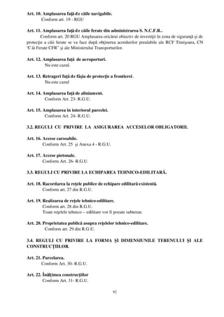 Art. 10. Amplasarea faţă d e căile navigabile.
         Conform art. 19 ­ RGU
         
Art. 11. Amplasarea faţă d e căile ferate din administrarea S. N.C.F.R..
        Conform art. 20 RGU Amplasarea oricărui obiectiv de investiţii în zona de siguranţă şi de
protecţie a căii ferate se va face după obţinerea acordurilor prealabile ale RCF Timişoara, CN
“C ăi Ferate CFR”  şi ale Ministerului Transporturilor.

Art. 12. Amplasarea faţă  de aeroporturi.
           Nu este cazul.

Art. 13. Retrageri faţă de fâşia de protecţie a frontierei .
           Nu este cazul

Art. 14. Amplasarea faţă de aliniament.
           Conform Art. 23­ R.G.U.

Art. 15. Amplasarea în interiorul parcelei.
           Conform Art. 24­ R.G.U.

3.2. REGULI  CU  PRIVIRE  LA  ASIGURAREA  ACCESELOR OBLIGATORII.

Art. 16. Accese carosabile.
         Conform Art. 25  şi Anexa 4 ­ R.G.U.

Art. 17. Accese pietonale.
         Conform Art. 26­ R.G.U.

3.3. REGULI CU PRIVIRE LA ECHIPAREA TEHNICO­EDILITARĂ.

Art. 18. Racordarea la reţele publice de echipare edilitară existentă.
         Conform art. 27 din R.G.U.

Art. 19. Realizarea de reţele tehnico­edilitare.
         Conform art. 28 din R.G.U. 
         Toate reţelele tehnico – edilitare vor fi pozate subteran.

Art. 20. Proprietatea publică asupra reţelelor tehnico­edilitare.
           Conform art. 29 din R.G.U.

3.4.   REGULI   CU   PRIVIRE   LA   FORMA   ŞI   DIMENSIUNILE   TERENULUI   ŞI   ALE
CONSTRUCŢIILOR.

Art. 21. Parcelarea.
        Conform Art. 30­ R.G.U.

Art. 22. Înălţ imea construcţiilor
         Conform Art. 31­ R.G.U.

                                                 92
 