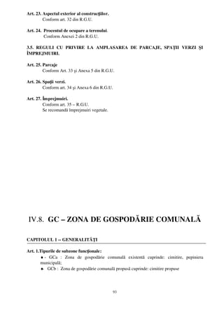Art. 23. Aspectul exterior al construcţiilor.
         Conform art. 32 din R.G.U.

Art. 24.  Procentul de ocupare a terenului.
          Conform Anexei 2 din R.G.U.

3.5.   REGULI   CU   PRIVIRE   LA   AMPLASAREA   DE   PARCAJE,   SPAŢII   VERZI   ŞI
ÎMPREJMUIRI.

Art. 25. Parcaje
         Conform Art. 33 şi Anexa 5 din R.G.U.

Art. 26. Spaţii verzi.
         Conform art. 34 şi Anexa 6 din R.G.U.

Art. 27. Împrejmuiri.
         Conform art. 35 – R.G.U.
         Se recomandă împrejmuiri vegetale.




 IV.8.  GC – ZONA DE GOSPODĂRIE COMUNALĂ

CAPITOLUL 1 ­­ GENERALITĂŢI

Art. 1.Tipurile de subzone funcţionale: 
       ♦ ­   GCa   :   Zona   de   gospodărie   comunală   existentă   cuprinde:   cimitire,   pepiniera
         
       municipală; 
       ♦ ­   GCb :  Zona de gospodărie comunală propusă cuprinde: cimitire propuse




                                                  93
 