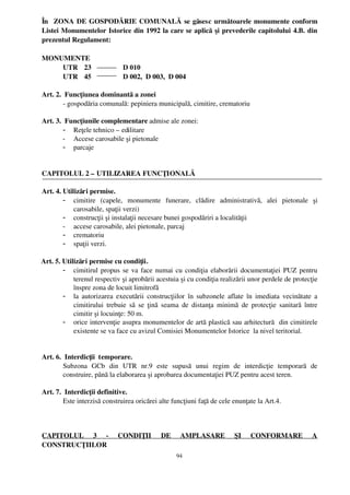 În    ZONA DE GOSPODĂRIE COMUNALĂ se găsesc următoarele monumente conform
 Listei Monumentelor Istorice din 1992 la care se aplică  şi prevederile capitolului 4.B. din
 prezentul Regulament:

 MONUMENTE
     UTR 23                  D 010
     UTR 45                  D 002,  D 003,  D 004

 Art. 2.  Funcţiunea dominantă a zonei
         ­ gospodăria comunală: pepiniera municipală, cimitire, crematoriu

 Art. 3.  Funcţiunile complementare admise ale zonei: 
         - Reţele tehnico – edilitare
         - Accese carosabile şi pietonale
         - parcaje


 CAPITOLUL 2 – UTILIZAREA FUNCŢIONALĂ

 Art. 4. Utilizări permise.
         - cimitire   (capele,   monumente   funerare,   clădire   administrativă,   alei   pietonale   şi
             carosabile, spaţii verzi)
         - construcţii şi instalaţii necesare bunei gospodăriri a localităţii
         - accese carosabile, alei pietonale, parcaj
         - crematoriu
         - spaţii verzi.

  Art. 5. Utilizări permise cu condiţii.
          - cimitirul propus se va face numai cu condiţia elaborării documentaţiei PUZ pentru
              terenul respectiv şi aprobării acestuia şi cu condiţia realizării unor perdele de protecţie
              înspre zona de locuit limitrofă
          - la autorizarea executării construcţiilor  în subzonele aflate în imediata vecinătate  a
              cimitirului  trebuie să se ţină  seama de distanţa minimă  de  protecţie sanitară   între
              cimitir şi locuinţe: 50 m.
          - orice intervenţie asupra monumentelor de artă plastică sau arhitectură  din cimitirele
              existente se va face cu avizul Comisiei Monumentelor Istorice  la nivel teritorial.


 Art. 6.  Interdicţii  temporare.
         Subzona   GCb   din   UTR   nr.9   este   supusă   unui   regim   de   interdicţie   temporară   de
         construire, până la elaborarea şi aprobarea documentaţiei PUZ pentru acest teren.

 Art. 7.  Interdicţii definitive.
         Este interzisă construirea oricărei alte funcţiuni faţă de cele enunţate la Art.4.



 CAPITOLUL   3   ­   CONDIŢII   DE   AMPLASARE   ŞI   CONFORMARE   A
 CONSTRUCŢIILOR
                                                     94
 