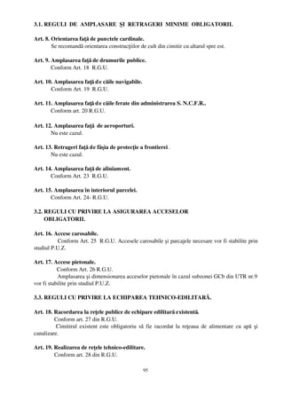 3.1. REGULI  DE  AMPLASARE  ŞI  RETRAGERI  MINIME  OBLIGATORII.

Art. 8. Orientarea faţă de punctele cardinale.
        Se recomandă orientarea construcţiilor de cult din cimitir cu altarul spre est.

Art. 9. Amplasarea faţă de drumurile publice.
        Conform Art. 18  R.G.U.

Art. 10. Amplasarea faţă d e căile navigabile.
       Conform Art. 19  R.G.U.

Art. 11. Amplasarea faţă d e căile ferate din administrarea S. N.C.F.R..
       Conform art. 20 R.G.U.

Art. 12. Amplasarea faţă  de aeroporturi.
       Nu este cazul.

Art. 13. Retrageri faţă de fâşia de protecţie a frontierei .
       Nu este cazul.

Art. 14. Amplasarea faţă de aliniament.
       Conform Art. 23  R.G.U.

Art. 15. Amplasarea în interiorul parcelei.
       Conform Art. 24­ R.G.U.

3.2. REGULI CU PRIVIRE LA ASIGURAREA ACCESELOR 
       OBLIGATORII.

Art. 16. Accese carosabile.
            Conform Art. 25  R.G.U. Accesele carosabile şi parcajele necesare vor fi stabilite prin
studiul P.U.Z.

Art. 17. Accese pietonale.
             Conform Art. 26 R.G.U.
             Amplasarea şi dimensionarea acceselor pietonale în cazul subzonei GCb din UTR nr.9
vor fi stabilite prin studiul P.U.Z.

3.3. REGULI CU PRIVIRE LA ECHIPAREA TEHNICO­EDILITARĂ.

Art. 18. Racordarea la reţele publice de echipare edilitară existentă.
         Conform art. 27 din R.G.U.
          Cimitirul existent este obligatoriu să fie racordat la reţeaua de alimentare cu apă şi
canalizare.

Art. 19. Realizarea de reţele tehnico­edilitare.
         Conform art. 28 din R.G.U.

                                                 95
 