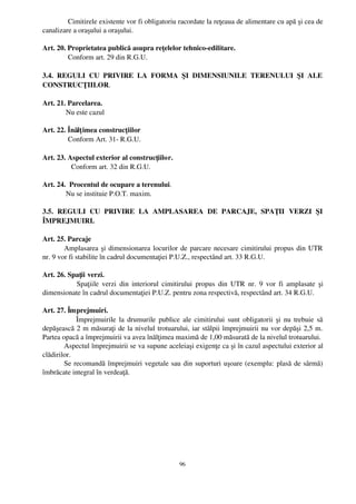   Cimitirele existente vor fi obligatoriu racordate la reţeaua de alimentare cu apă şi cea de
canalizare a oraşului a oraşului.

Art. 20. Proprietatea publică asupra reţelelor tehnico­edilitare.
         Conform art. 29 din R.G.U.

3.4.   REGULI   CU   PRIVIRE   LA   FORMA   ŞI   DIMENSIUNILE   TERENULUI   ŞI   ALE
CONSTRUCŢIILOR.

Art. 21. Parcelarea.
        Nu este cazul

Art. 22. Înălţ imea construcţiilor
         Conform Art. 31­ R.G.U.

Art. 23. Aspectul exterior al construcţiilor.
           Conform art. 32 din R.G.U.

Art. 24.  Procentul de ocupare a terenului.
        Nu se instituie P.O.T. maxim.

3.5.   REGULI   CU   PRIVIRE   LA   AMPLASAREA   DE   PARCAJE,   SPAŢII   VERZI   ŞI
ÎMPREJMUIRI.

Art. 25. Parcaje
        Amplasarea şi dimensionarea locurilor de parcare necesare cimitirului propus din UTR
nr. 9 vor fi stabilite în cadrul documentaţiei P.U.Z., respectând art. 33 R.G.U. 

Art. 26. Spaţii verzi.
              Spaţiile verzi  din interiorul cimitirului  propus din UTR  nr.  9 vor  fi amplasate   şi
dimensionate în cadrul documentaţiei P.U.Z. pentru zona respectivă, respectând art. 34 R.G.U.

Art. 27. Împrejmuiri.
               Împrejmuirile la drumurile publice ale cimitirului sunt obligatorii şi nu trebuie să
depăşească 2 m măsuraţi de la nivelul trotuarului, iar stâlpii împrejmuirii nu vor depăşi 2,5 m.
Partea opacă a împrejmuirii va avea înălţimea maximă de 1,00 măsurată de la nivelul trotuarului. 
        Aspectul împrejmuirii se va supune aceleiaşi exigenţe ca şi în cazul aspectului exterior al
clădirilor.
        Se recomandă împrejmuiri vegetale sau din suporturi uşoare (exemplu: plasă de sârmă)
îmbrăcate integral în verdeaţă.




                                                  96
 