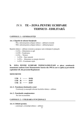 IV.9.    TE – ZONA PENTRU ECHIPARE 
                                  TEHNICO ­ EDILITARĂ

CAPITOLUL 1 ­­ GENERALITĂŢI

Art. 1.Tipurile de subzone funcţionale 
       ­ TEa: subzonă pentru echipare tehnico – edilitară existentă
       ­ TEb: subzonă pentru echipare tehnico – edilitară propusă

Reţelele tehnico – edilitare existente şi propuse sunt evidenţiate în planşele:
       ­ 1+2/3a – Alimentarea cu apă
       ­ 1+2/3b – Canalizarea
       ­ 1+2/3c –  Termice
       - 1+2/3d –  Gaze naturale
       - 1+2/3e –  Alimentare cu energie electrică
       - 1+2/3f – Coordonare reţele

În     ZONA   PENTRU   ECHIPARE   TEHNICO­EDILITARĂ   se   găsesc   următoarele
monumente conform Listei Monumentelor Istorice din 1992 la care se aplică şi prevederile
capitolului 4.B. din prezentul Regulament:

MONUMENTE  

        UTR  3                   B 054
        UTR 38                  B 057
        UTR 32                  B 057

Art. 2.  Funcţiunea dominantă a zonei
           Construcţii şi amenajări aferente lucrărilor tehnico ­ edilitare

Art. 3.  Funcţiunile complementare 
           Nu sunt recomandate

CAPITOLUL 2 – UTILIZAREA FUNCŢIONALĂ

Art. 4. Utilizări permise.
        ­ construcţii  şi instalaţii tehnico – edilitare
                                                    97
 