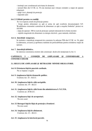 ­ instituţii care coordonează activitatea în domeniu
          ­ terenul liber din U.T.R. nr. 54 este destinat unei viitoare extinderi a staţiei de epurare
          orăşeneşti.
          ­ spaţii verzi, plantaţii de protecţie
          ­ staţionări auto

  Art. 5. Utilizări permise cu condiţii.
           Se vor respecta zonele de protecţie pentru:
          ­   foraje   pentru   alimentare   cu   apă   şi   uzina   de   apă   (conform   documentaţiei)   S.F.
          “R eabilitarea sistemului centralizat de alimentare cu apă a oraşului Jimbolia”  proiect nr.
          18/1998
          ­ staţia de epurare: 300 m rază de protecţie sanitară măsurată de la limita incintei
          ­  reţelele magistrale de alimentare cu energie electrică , gaze naturale, telefonie.

 Art. 6.  Interdicţii  temporare.
         Se instituie o interdicţie temporară de construire în subzona TEb din U.T.R  nr. 54, până
         la elaborarea, avizarea şi aprobarea studiului de prefezabilitate pentru extinderea staţiei de
         epurare.

 Art. 7.  Interdicţii definitive.
         Se interzice construirea oricăror alte construcţii  decât cele menţionate la Art. 4.

 CAPITOLUL   3   ­   CONDIŢII   DE   AMPLASARE   ŞI   CONFORMARE   A
 CONSTRUCŢIILOR

 3.1. REGULI DE AMPLASARE ŞI  RETRAGERI  MINIME OBLIGATORII.

 Art. 8. Orientarea faţă de punctele cardinale.
          Nu se impune o regulă

 Art. 9. Amplasarea faţă de drumurile publice.
          Conform Art. 18 – R.G.U.

 Art. 10. Amplasarea faţă d e căile navigabile.
          Conform Art. 19 – R.G.U

 Art. 11. Amplasarea faţă d e căile ferate din administrarea S. N.C.F.R..
          Conform art. 20 R.G.U.

 Art. 12. Amplasarea faţă  de aeroporturi.
          Nu este cazul.

 Art. 13. Retrageri faţă de fâşia de protecţie a frontierei .
          Nu este cazul.

 Art. 14. Amplasarea faţă de aliniament.
          Conform Art. 23 – R.G.U.

 Art. 15. Amplasarea în interiorul parcelei.
                                                       98
 