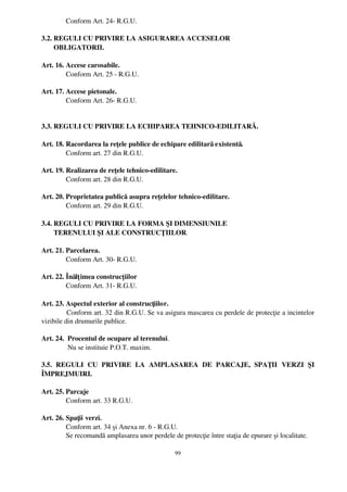   Conform Art. 24­ R.G.U.

3.2. REGULI CU PRIVIRE LA ASIGURAREA ACCESELOR 
       OBLIGATORII.

Art. 16. Accese carosabile.
         Conform Art. 25 ­ R.G.U. 

Art. 17. Accese pietonale.
         Conform Art. 26­ R.G.U.
        

3.3. REGULI CU PRIVIRE LA ECHIPAREA TEHNICO­EDILITARĂ.

Art. 18. Racordarea la reţele publice de echipare edilitară existentă.
         Conform art. 27 din R.G.U.

Art. 19. Realizarea de reţele tehnico­edilitare.
         Conform art. 28 din R.G.U.

Art. 20. Proprietatea publică asupra reţelelor tehnico­edilitare.
         Conform art. 29 din R.G.U.

3.4. REGULI CU PRIVIRE LA FORMA ŞI DIMENSIUNILE 
       TERENULUI ŞI ALE CONSTRUCŢIILOR.

Art. 21. Parcelarea.
         Conform Art. 30­ R.G.U.

Art. 22. Înălţ imea construcţiilor
         Conform Art. 31­ R.G.U.

Art. 23. Aspectul exterior al construcţiilor.
           Conform art. 32 din R.G.U. Se va asigura mascarea cu perdele de protecţie a incintelor
vizibile din drumurile publice.

Art. 24.  Procentul de ocupare al terenului.
          Nu se instituie P.O.T. maxim.

3.5.   REGULI   CU   PRIVIRE   LA   AMPLASAREA   DE   PARCAJE,   SPAŢII   VERZI   ŞI
ÎMPREJMUIRI.

Art. 25. Parcaje
         Conform art. 33 R.G.U. 

Art. 26. Spaţii verzi.
              Conform art. 34 şi Anexa nr. 6 ­ R.G.U.
              Se recomandă amplasarea unor perdele de protecţie între staţia de epurare şi localitate.

                                                   99
 