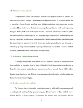 10
2.4. Definition of comprehension
Comprehension comes with cognitive abilities which prepare the brain to rehearse and
understand what comes through. Comprehension has a various number of meanings as indicated
by researchers. Comprehension is defined as the ability to understand and recognize the meaning
a specific. Many studies have clarified the meaning of comprehension while applying reading
strategies. Pardo (2004) stats that Comprehension is a procedure which allows readers to get the
concept of meaning by interacting with text and producing a combination of prior knowledge and
previous experience. It builds on the combination between information in the text and the attitude
the reader takes in relation to the text. Moreover, reading comprehension can be achieved
particularly by using two main methods according to researchers and teachers. These two methods
of reading comprehension are silent reading and oral reading.
2.5. Definition of reading comprehension
Reading comprehension is the process in which the reader can transfer his recognition of
the text whether he is reading aloud or silent. Alshehri (2014) defines reading comprehension as
the ability of the reader to read, understand and remember what he has read. Harvey (2001) defines
Reading comprehension as "the ability to construct meaning through relating prior knowledge and
the new information in a text"pp.2.
2.6. Reading comprehension methods
The literature shows that reading comprehension can be achieved by many methods such
as reading aloud, reading silently, group reading, etc. The application of these methods can be
different because of many variables, for example, the students' level, the students' previous
 