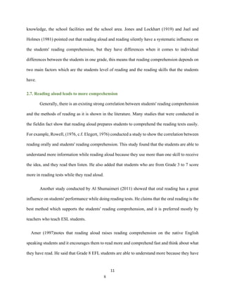 11
knowledge, the school facilities and the school area. Jones and Lockhart (1919) and Juel and
Holmes (1981) pointed out that reading aloud and reading silently have a systematic influence on
the students' reading comprehension, but they have differences when it comes to individual
differences between the students in one grade, this means that reading comprehension depends on
two main factors which are the students level of reading and the reading skills that the students
have.
2.7. Reading aloud leads to more comprehension
Generally, there is an existing strong correlation between students' reading comprehension
and the methods of reading as it is shown in the literature. Many studies that were conducted in
the fieldin fact show that reading aloud prepares students to comprehend the reading texts easily.
For example, Rowell, (1976, c.f. Elegert, 1976) conducted a study to show the correlation between
reading orally and students' reading comprehension. This study found that the students are able to
understand more information while reading aloud because they use more than one skill to receive
the idea, and they read then listen. He also added that students who are from Grade 3 to 7 score
more in reading tests while they read aloud.
Another study conducted by Al Shumaimeri (2011) showed that oral reading has a great
influence on students' performance while doing reading tests. He claims that the oral reading is the
best method which supports the students' reading comprehension, and it is preferred mostly by
teachers who teach ESL students.
Amer (1997)notes that reading aloud raises reading comprehension on the native English
speaking students and it encourages them to read more and comprehend fast and think about what
they have read. He said that Grade 8 EFL students are able to understand more because they have
8
 