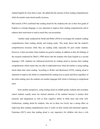 12
studied English for more than 6 years. He added that the amount of their reading comprehension
while the teacher reads aloud usually increases.
McCormick (1981) confirmed that reading aloud for the students,who are in their first grade of
English as a foreign language, is very important to improve their reading comprehension and to
enhance their motivation to read as much they can accumulate.
Another study conducted by Smith and Miller (2010) to investigate the students' reading
comprehension when reading silently and reading orally. This study shows that the student's
comprehension increases while they are reading orally especially for poor reader students.
However, it does not matter when students are good at reading. In addition to that, the findings of
the research conducted by Dhaif ( 1990) shows that the students who learn English as a second
language ( ESL students) are influenced positively by reading aloud to increase their reading
comprehension which means they are able to understand more when the teacher is using reading
aloud rather than silent reading. According to Waller and Mackinnon (1979), reading aloud is
important to improve the ability to comprehend the reading texts as quick and direct regardless of
the silent reading since the students use another language skill which is listening to comprehend
more.
From another perspective, using reading aloud on middle-grades students and secondary
school students usually arises the internal attention of the students because it touches their
emotions and imagination as well as their cognitive ability to think more and work well.
Furthermore, reading aloud for students, who are in these two levels, has a strong effect on
improving their reading comprehension since it works on their mental and emotional capacity.
Futterman (2017) notes that reading aloud is very imperative for children who have a rich
9
 