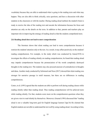 13
vocabulary because they are able to understand what is going in the reading texts and what may
happen. They are also able to think critically, raise questions, and have a discussion with other
students in the classroom or with the teacher. During reading aloud method, the student's brain is
ready to receive the idea of the reading text and encode the information because his focus and
attention are only on the details on the texts. In addition to that, parents and teachers play an
important role in improving the strategy of reading aloud so that the students comprehend more.
2.8. Reading aloud does not lead to more comprehension
The literature shows that silent reading can lead to more comprehension because it
restricts the students' attention only to the text. As a result, it may affect positively on the students'
reading comprehension. For example, in the study which was conducted by Jones(1919) to
investigate the effects of reading silently on reading comprehension, he found that reading aloud
may impede comprehension because the pronunciation of the words completely destroyed
thoughts in the reading text. The students may also proceed unaware of contradiction in thoughts
and ideas. Another study conducted by Schimmel and Ness (2017) showed that silent reading was
stronger for narrative passage in retell measure, but there are no differences in reading
comprehension.
Carter, et al. (1991) agreed that the students are able to perform well during reading classes while
reading silently rather than reading aloud. Thus reading comprehension will be achieved more
while reading silently. For that, students score more on the comprehension questions when they
are given a text to read silently by themselves. Moreover, Greenal (1981) discussed that "reading
aloud is not a valuable long-term goal for English language learners."(pp.16) He claimed that
English students are not able to understand the text well by using reading aloud. According to him,
10
 