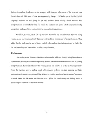 14
during the reading aloud process, the students will focus on other parts of the text and may
disturbed a result. This point of view was supported by Dweyer (1983) who agreed that the English
language students are not going to get any benefits when reading aloud because their
comprehension is limited and little. He claims the students can gain a lot of comprehension by
using silent reading, which requires to solve comprehension questions.
Moreover, Rodicio, et al. (2014) indicates that there are no differences between using
reading aloud and reading silently because both lead to a similar rate of comprehension. They
added that for students who are in higher grade levels, reading silently is an attractive choice for
the teacher to improve his students' reading comprehension.
2.9. Summary
According to the literature, comprehension can be achieved through using both of these
two methods: reading aloud or reading silently, but the difference seems to be in the rate of gaining
comprehension. Research indicates that reading aloud can also be as useful as reading silently.
From the literature above, reading aloud helps students to focus on deep meaning and helps
students to activate their cognitive ability. Moreover, reading aloud touches the student’s emotion
to think about the text more and interact more. While the disadvantage of reading aloud is
distracting the attention of the other students
 