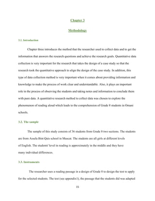 15
Chapter 3
Methodology
3.1. Introduction
Chapter three introduces the method that the researcher used to collect data and to get the
information that answers the research questions and achieve the research goals. Quantitative data
collection is very important for the research that takes the design of a case study so that the
research took the quantitative approach to align the design of the case study. In addition, this
type of data collection method is very important when it comes about providing information and
knowledge to make the process of work clear and understandable. Also, it plays an important
role in the process of observing the students and taking notes and information to conclude them
with pure data. A quantitative research method to collect data was chosen to explore the
phenomenon of reading aloud which leads to the comprehension of Grade 8 students in Omani
schools.
3.2. The sample
The sample of this study consists of 36 students from Grade 8 two sections. The students
are from Assela Bint Qais school in Muscat. The students are all girls at different levels
of English. The students' level in reading is approximately in the middle and they have
many individual differences.
3.3. Instruments
The researcher uses a reading passage in a design of Grade 8 to design the test to apply
for the selected students. The test (see appendix1), the passage that the students did was adapted
 