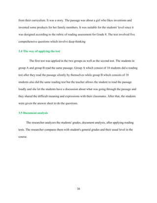 16
from their curriculum. It was a story. The passage was about a girl who likes inventions and
invented some products for her family members. It was suitable for the students' level since it
was designed according to the rubric of reading assessment for Grade 8. The test involved five
comprehensive questions which involve deep thinking
3.4 The way of applying the test
The first test was applied in the two groups as well as the second test. The students in
group A and group B read the same passage. Group A which consist of 18 students did a reading
test after they read the passage silently by themselves while group B which consists of 18
students also did the same reading test but the teacher allows the student to read the passage
loudly and she let the students have a discussion about what was going through the passage and
they shared the difficult meaning and expressions with their classmates. After that, the students
were given the answer sheet to do the questions.
3.5 Document analysis
The researcher analyzes the students' grades, document analysis, after applying reading
tests. The researcher compares them with student's general grades and their usual level in the
course.
 