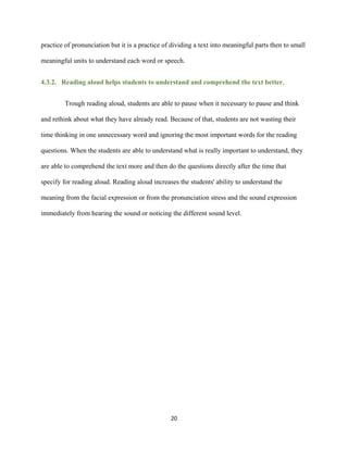 20
practice of pronunciation but it is a practice of dividing a text into meaningful parts then to small
meaningful units to understand each word or speech.
4.3.2. Reading aloud helps students to understand and comprehend the text better.
Trough reading aloud, students are able to pause when it necessary to pause and think
and rethink about what they have already read. Because of that, students are not wasting their
time thinking in one unnecessary word and ignoring the most important words for the reading
questions. When the students are able to understand what is really important to understand, they
are able to comprehend the text more and then do the questions directly after the time that
specify for reading aloud. Reading aloud increases the students' ability to understand the
meaning from the facial expression or from the pronunciation stress and the sound expression
immediately from hearing the sound or noticing the different sound level.
 