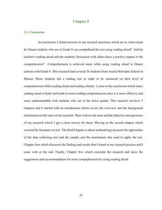 21
Chapter 5
5.1. Conclusion
In conclusion, I found answers to my research questions which are to what extent
do Omani students who are in Grade 8 can comprehend the text using reading aloud? And do
teacher's reading aloud and the students' discussion with others have a positive impact in the
comprehension? Comprehension is achieved more while using reading aloud in Omani
schools with Grade 8. This research had covered 36 students from Aseela Bint Qais School in
Muscat Those students did a reading test in order to be measured on their level of
comprehension while reading aloud and reading silently. I come to the conclusion which states
reading aloud is better and leads to more reading comprehension since it is more effective and
more understandable with students who are in the lower grades. This research involves 5
chapters and it started with an introduction which covers the overview and the background
information on the topic of my research. Then it shows the aims and the objective and questions
of my research which I get a clear answer for them. Moving to the second chapter which
covered the literature review. The third Chapter is about methodology presents the approaches
of the data collecting tool and the sample and the instruments that used to apply the test.
Chapter four which discusses the finding and results that I found in my research process and I
came with at the end. Finally, Chapter five which conclude the research and show the
suggestions and recommendation for more comprehension by using reading aloud.
 