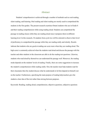 3
Abstract
Students' comprehension is achieved through a number of methods such as oral reading,
silent reading, and listening. Oral reading and silent reading are mostly used to comprehend the
students in the first grades. The present research examines Omani students who are in Grade 8
and their reading comprehension while using reading aloud. Students can comprehend the
passage in reading classes while they are reading aloud since it prepares them in different
learning level. In this research, 36 students from cycle two will be selected to observe their level
of proficiency to comprehend the passage while they are reading orally and silently. Results
indicate that students who are good at reading can score more when they are reading aloud. The
high score is commonly achieved when the students read aloud and discuss the passage with the
teacher and other students in the classroom are able to do the reading test questions. Likewise,
students who read aloud by themselves can understand the passage well. Moreover, the reading
mode depends on the students' levels of reading. Finally, there are some suggestions to increase
the student's comprehension while reading orally: first, the teacher must help students read for
their classmates then the student discuss what he understands to let him depend on himself, not
on the teacher. Furthermore, specifying the main purpose of reading help teachers give the
student a clear idea of the text rather than mixing between purposes.
Keywords: Reading, reading aloud, comprehension, objective questions, subjective questions
 