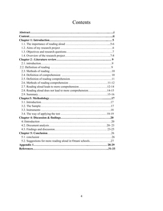 4
Contents
Abstract…………………………………….……..………………..………...…..i
Content……………………………………………………………………...…...ii
Chapter 1: Introduction……………………………………….…………...…. 5
1.1. The importance of reading aloud ……………………….……………....5-6
1.2. Aims of my research project …………………………….…..……..….….6
1.3. Objectives and research questions………………………………..……….7
1.4. Overview of the research project………………………………………..7-8
Chapter 2 : Literature review………………………………………….….…. 9
2.1. introduction……………………………………………………………….9
2.2. Definition of reading ……………………………….………………..……9
2.3. Methods of reading………………………………………………..……...10
2.4. Definition of comprehension ................................................................... 10
2.5. Definition of reading comprehension……………………………….……11
2.6. Methods of reading comprehension ………………………………….11-12
2.7. Reading aloud leads to more comprehension…………………..…….12-14
2.8. Reading aloud does not lead to more comprehension………………..14-15
2.9. Summary……………………………………………………………...15-16
Chapter3: Methodology……….………………………………………............17
3.1. Introduction………………………………………..…………………….17
3.2. The Sample…………………………..…………………………………..17
3.3. Instruments …………………………………………………..………….18
3.4. The way of applying the test ……………………………………...…18-19
Chapter 4: Discussion & findings……………….………………….….…….20
4.1Introduction …………………………...………….………………….……20
4.2. Document analysis………………………………….……..…………20- 23
4.3. Findings and discussion.…………………………………………….. 23-25
Chapter 5: Conclusion………………………………..……………………….26
5.1. conclusion …………………………..……………………………………26
5.2. Suggestions for more reading aloud in Omani schools..………..……….27
Appendix 1………………………………………………...………………. 28-29
References……………………………….…………………………………..31-33
 