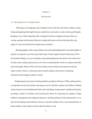 5
Chapter 1
Introduction
1.1. The importance of reading aloud.
Mastering a new language such as English involves the four main skills, reading, writing,
listing and speaking that English learners should know and master in order to have good English.
Reading is one of these important skills. It prepares learners to integrate the main which are
writing, speaking and listening. Moreover, reading skill grows with the child since the early
grades. It is the first skill that the student learns in Grade 1.
Reading happens while using reading vision and understanding both associated together to
produce an expressive says from a provided script. Collins English Learner's Dictionary (2017)
has defined reading as "an act of looking at and understanding the main point in the written text".
In other words, reading requires the use of vision to understand the words in a sentence and make
them meaningful. Rohan (1992) notes that reading is done silently and sometimes when the
reader is alone. There is a clear point shown up that reading is the process of acquiring
information and it happens silently or aloud.
Reading aloud is one type of reading methods according to Mooney (1990), reading aloud is
an important activity that teachers and parents can do with their students and children. Reading
aloud constructs several fundamental skills such as building a strong mental vocabulary dictionary,
providing a model of confident and increasing the fluent for expressing the reading. It helps
children to distinguish what reading for pleasure is and the preference of the determination. It is a
base for developing learners'literacy because it provides children with a clear demonstration of
fluent reading. It also enhances in the reader the desire to read.
 