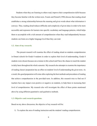 6
Students when they are listening to others read, improve their comprehension skills because
they become familiar with the written texts. Founts and Pennell (1996) discuss that reading aloud
establishes a strong relationship between the meaning and given words about what information it
conveys. Thus, reading aloud reduces difficulty and complexity of given ideas in order to be more
accessible and exposures for learners into specific vocabulary and language patterns, which helps
them to accomplish with a rich amount of comprehension when they read independently because
students can listen on a higher language level than they can read.
1.2. Aims of my research.
The present research will examine the effect of reading aloud on students comprehension
in Omani schools for Grade 8 students in order to explore their level of understanding. Grade 8
students were chosen because am a trainee in this school and I have the chance to teach the student
in daily basis throughout the whole semester. My research also attempts to examine the importance
of reading classes' preparation has an effect on students' level of understanding the given texts. As
a result, this good preparation will come after exploring the best methods and procedures of reading
that achieve comprehension in the provided texts. In addition, this research tries to find out if
teachers have any impact even positive or negative on students, to help them in increasing their
level of comprehension. My research also will investigate the effect of these points mentioned
above by using different quantitative and qualitative methods.
1.3. Objective and research questions.
Based on my above discussion, the objective of my research will be:
1) To explore the area of reading instruction and the students' reading comprehension.
 