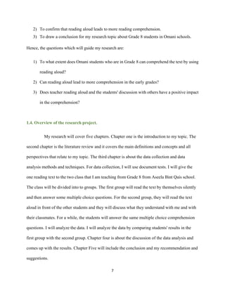 7
2) To confirm that reading aloud leads to more reading comprehension.
3) To draw a conclusion for my research topic about Grade 8 students in Omani schools.
Hence, the questions which will guide my research are:
1) To what extent does Omani students who are in Grade 8 can comprehend the text by using
reading aloud?
2) Can reading aloud lead to more comprehension in the early grades?
3) Does teacher reading aloud and the students' discussion with others have a positive impact
in the comprehension?
1.4. Overview of the research project.
My research will cover five chapters. Chapter one is the introduction to my topic. The
second chapter is the literature review and it covers the main definitions and concepts and all
perspectives that relate to my topic. The third chapter is about the data collection and data
analysis methods and techniques. For data collection, I will use document tests. I will give the
one reading text to the two class that I am teaching from Grade 8 from Aseela Bint Qais school.
The class will be divided into to groups. The first group will read the text by themselves silently
and then answer some multiple choice questions. For the second group, they will read the text
aloud in front of the other students and they will discuss what they understand with me and with
their classmates. For a while, the students will answer the same multiple choice comprehension
questions. I will analyze the data. I will analyze the data by comparing students' results in the
first group with the second group. Chapter four is about the discussion of the data analysis and
comes up with the results. Chapter Five will include the conclusion and my recommendation and
suggestions.
 