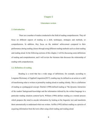 8
Chapter 2
Literature review
2.1.Introduction
There are a number of studies conducted in the field of reading comprehension. They all
focus on different aspects of reading as a skill, techniques, strategies and methods, or
comprehension. In addition, they focus on the students' achievement compared to their
performance during reading classes through using different reading methods such as silent reading
and reading aloud. In the following sections of this chapter, I will be discussing some definitions
of reading and comprehension, and I will review the literature that discusses the relationship of
reading with comprehension.
2.2. Definition of reading
Reading is a word that has a wide range of definitions; for example, according to
Longman Dictionary of Applied Linguistics(2017), reading may be defined as an action or a skill
of transforming what is written or printed by reading aloud or reading silently. This is a definition
of reading as a pedagogical concept. Dutcher (1990) defined reading as "the dynamic interaction
of the readers' background knowledge and the information inferred by the written language in a
particular reading situation contexts"(p.4). William (1984) defines reading as a mental process
which prepares the mind to encode information by looking at the linguistic text and transferrin
them automatically to understand what was written. Ariffin (1992) defines reading as a process of
acquiring information from the texts either using silent reading and reading aloud.
 