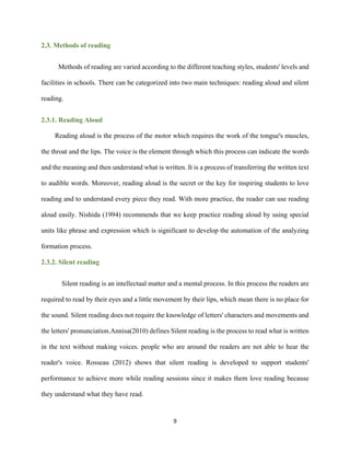 9
2.3. Methods of reading
Methods of reading are varied according to the different teaching styles, students' levels and
facilities in schools. There can be categorized into two main techniques: reading aloud and silent
reading.
2.3.1. Reading Aloud
Reading aloud is the process of the motor which requires the work of the tongue's muscles,
the throat and the lips. The voice is the element through which this process can indicate the words
and the meaning and then understand what is written. It is a process of transferring the written text
to audible words. Moreover, reading aloud is the secret or the key for inspiring students to love
reading and to understand every piece they read. With more practice, the reader can use reading
aloud easily. Nishida (1994) recommends that we keep practice reading aloud by using special
units like phrase and expression which is significant to develop the automation of the analyzing
formation process.
2.3.2. Silent reading
Silent reading is an intellectual matter and a mental process. In this process the readers are
required to read by their eyes and a little movement by their lips, which mean there is no place for
the sound. Silent reading does not require the knowledge of letters' characters and movements and
the letters' pronunciation.Annisa(2010) defines Silent reading is the process to read what is written
in the text without making voices. people who are around the readers are not able to hear the
reader's voice. Rosseau (2012) shows that silent reading is developed to support students'
performance to achieve more while reading sessions since it makes them love reading because
they understand what they have read.
 