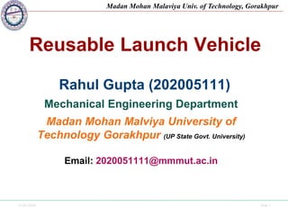 13-03-2024 Side 1
Madan Mohan Malaviya Univ. of Technology, Gorakhpur
Reusable Launch Vehicle
Rahul Gupta (202005111)
Mechanical Engineering Department
Madan Mohan Malviya University of
Technology Gorakhpur (UP State Govt. University)
Email: 2020051111@mmmut.ac.in
 