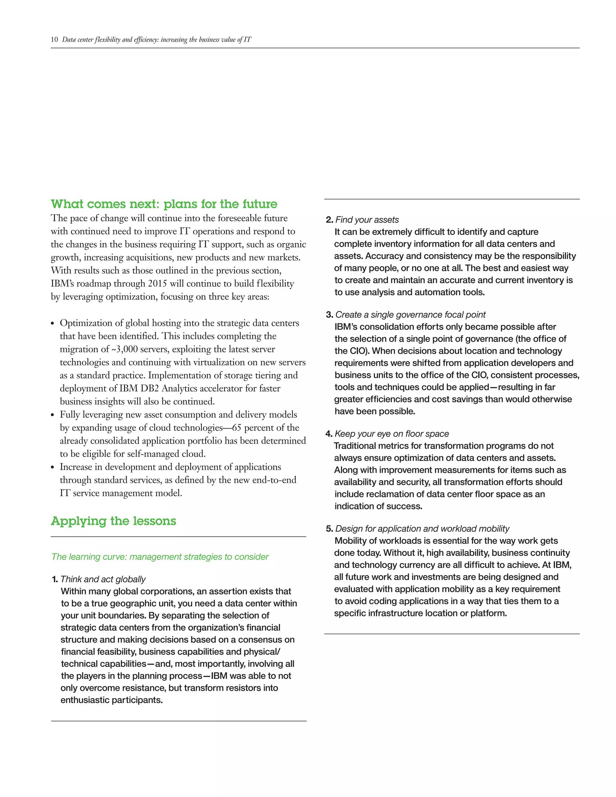 10 Data center flexibility and efficiency: increasing the business value of IT




What comes next: plans for the future
The pace of change will continue into the foreseeable future                     2. Find your assets
with continued need to improve IT operations and respond to                         It can be extremely difficult to identify and capture
the changes in the business requiring IT support, such as organic                  complete inventory information for all data centers and
growth, increasing acquisitions, new products and new markets.                     assets. Accuracy and consistency may be the responsibility
With results such as those outlined in the previous section,                       of many people, or no one at all. The best and easiest way
IBM’s roadmap through 2015 will continue to build flexibility                       to create and maintain an accurate and current inventory is
by leveraging optimization, focusing on three key areas:                            to use analysis and automation tools.

                                                                                 3. Create a single governance focal point
●●   Optimization of global hosting into the strategic data centers                 IBM’s consolidation efforts only became possible after
     that have been identified. This includes completing the                        the selection of a single point of governance (the office of
     migration of ~3,000 servers, exploiting the latest server                      the CIO). When decisions about location and technology
     technologies and continuing with virtualization on new servers                 requirements were shifted from application developers and
     as a standard practice. Implementation of storage tiering and                  business units to the office of the CIO, consistent processes,
     deployment of IBM DB2 Analytics accelerator for faster                         tools and techniques could be applied—resulting in far
     business insights will also be continued.                                     greater efficiencies and cost savings than would otherwise
●●   Fully leveraging new asset consumption and delivery models                     have been possible.
     by expanding usage of cloud technologies—65 percent of the
                                                                                 4. Keep your eye on floor space
     already consolidated application portfolio has been determined
                                                                                   Traditional metrics for transformation programs do not
     to be eligible for self-managed cloud.                                         always ensure optimization of data centers and assets.
●●   Increase in development and deployment of applications                         Along with improvement measurements for items such as
     through standard services, as defined by the new end-to-end                    availability and security, all transformation efforts should
     IT service management model.                                                   include reclamation of data center floor space as an
                                                                                    indication of success.
Applying the lessons
                                                                                 5. Design for application and workload mobility
                                                                                    Mobility of workloads is essential for the way work gets
The learning curve: management strategies to consider                              done today. Without it, high availability, business continuity
                                                                                   and technology currency are all difficult to achieve. At IBM,
1. Think and act globally                                                          all future work and investments are being designed and
   Within many global corporations, an assertion exists that                       evaluated with application mobility as a key requirement
   to be a true geographic unit, you need a data center within                      to avoid coding applications in a way that ties them to a
   your unit boundaries. By separating the selection of                            specific infrastructure location or platform.
   strategic data centers from the organization’s financial
   structure and making decisions based on a consensus on
   financial feasibility, business capabilities and physical/
   technical capabilities—and, most importantly, involving all
   the players in the planning process—IBM was able to not
   only overcome resistance, but transform resistors into
   enthusiastic participants.
 