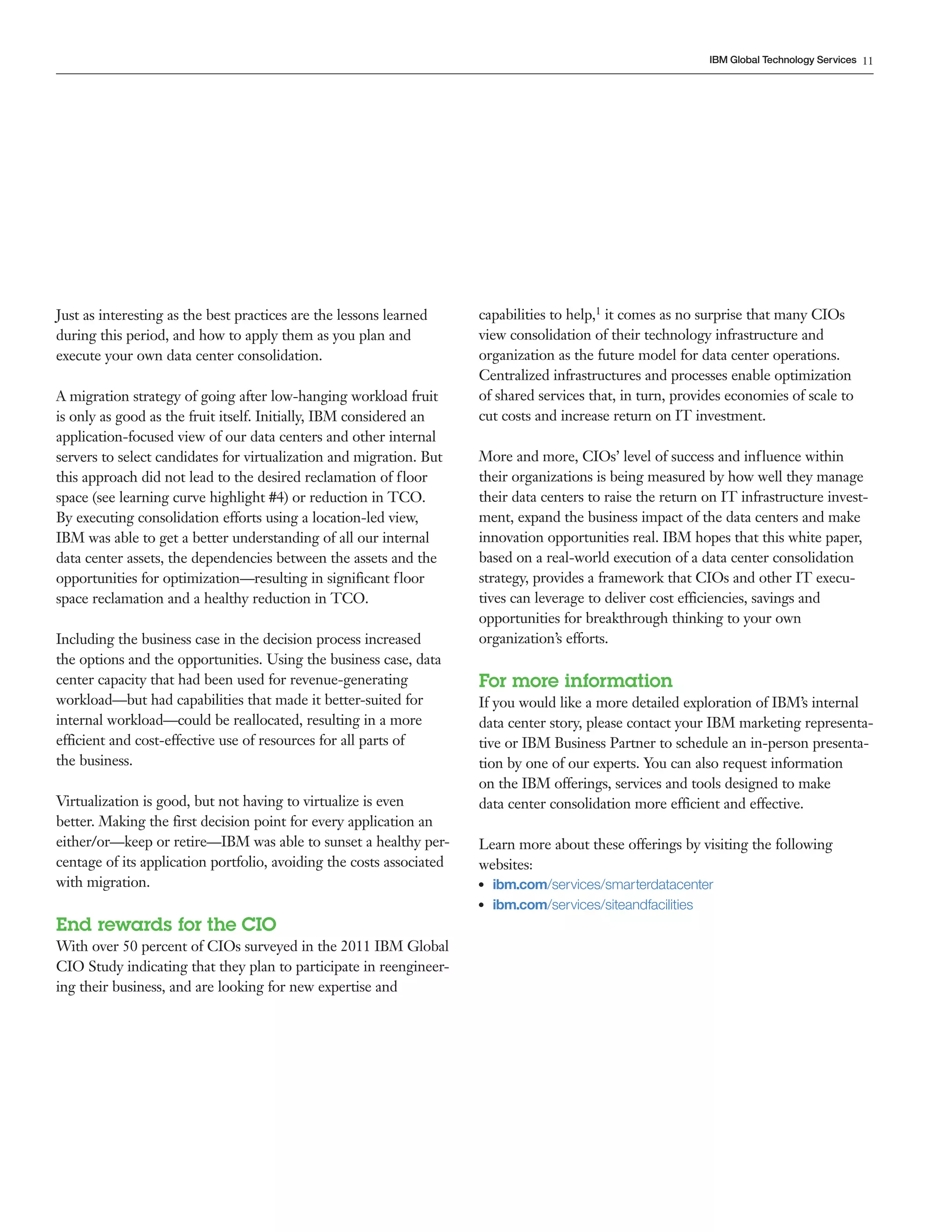IBM Global Technology Services 11




Just as interesting as the best practices are the lessons learned     capabilities to help,1 it comes as no surprise that many CIOs
during this period, and how to apply them as you plan and             view consolidation of their technology infrastructure and
execute your own data center consolidation.                           organization as the future model for data center operations.
                                                                      Centralized infrastructures and processes enable optimization
A migration strategy of going after low-hanging workload fruit        of shared services that, in turn, provides economies of scale to
is only as good as the fruit itself. Initially, IBM considered an     cut costs and increase return on IT investment.
application-focused view of our data centers and other internal
servers to select candidates for virtualization and migration. But    More and more, CIOs’ level of success and influence within
this approach did not lead to the desired reclamation of floor        their organizations is being measured by how well they manage
space (see learning curve highlight #4) or reduction in TCO.          their data centers to raise the return on IT infrastructure invest-
By executing consolidation efforts using a location-led view,         ment, expand the business impact of the data centers and make
IBM was able to get a better understanding of all our internal        innovation opportunities real. IBM hopes that this white paper,
data center assets, the dependencies between the assets and the       based on a real-world execution of a data center consolidation
opportunities for optimization—resulting in significant floor         strategy, provides a framework that CIOs and other IT execu-
space reclamation and a healthy reduction in TCO.                     tives can leverage to deliver cost efficiencies, savings and
                                                                      opportunities for breakthrough thinking to your own
Including the business case in the decision process increased         organization’s efforts.
the options and the opportunities. Using the business case, data
center capacity that had been used for revenue-generating             For more information
workload—but had capabilities that made it better-suited for          If you would like a more detailed exploration of IBM’s internal
internal workload—could be reallocated, resulting in a more           data center story, please contact your IBM marketing representa-
efficient and cost-effective use of resources for all parts of        tive or IBM Business Partner to schedule an in-person presenta-
the business.                                                         tion by one of our experts. You can also request information
                                                                      on the IBM offerings, services and tools designed to make
Virtualization is good, but not having to virtualize is even          data center consolidation more efficient and effective.
better. Making the first decision point for every application an
either/or—keep or retire—IBM was able to sunset a healthy per-        Learn more about these offerings by visiting the following
centage of its application portfolio, avoiding the costs associated   websites:
with migration.                                                       ●●   ibm.com/services/smarterdatacenter
                                                                      ●●   ibm.com/services/siteandfacilities
End rewards for the CIO
With over 50 percent of CIOs surveyed in the 2011 IBM Global
CIO Study indicating that they plan to participate in reengineer-
ing their business, and are looking for new expertise and
 