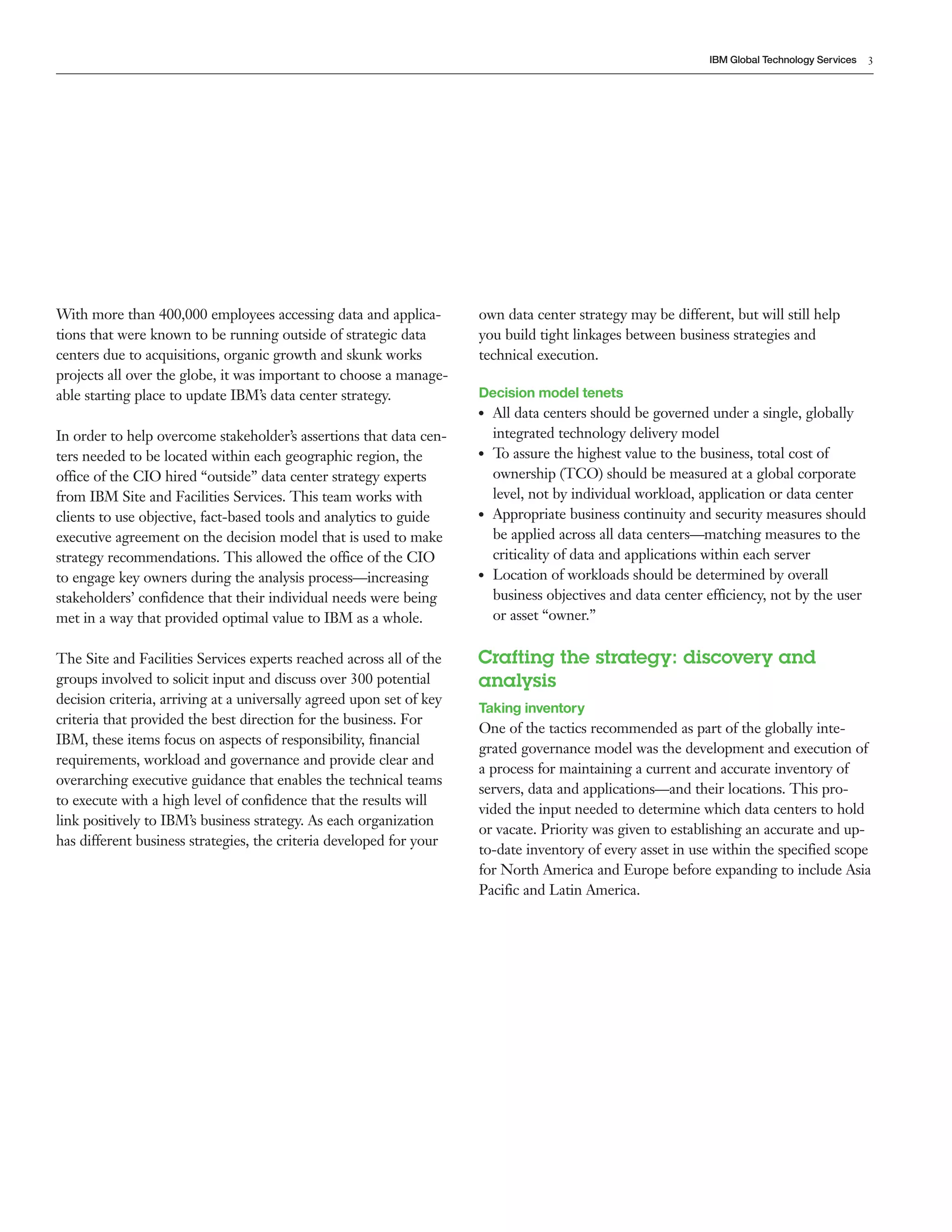 IBM Global Technology Services   3




With more than 400,000 employees accessing data and applica-          own data center strategy may be different, but will still help
tions that were known to be running outside of strategic data         you build tight linkages between business strategies and
centers due to acquisitions, organic growth and skunk works           technical execution.
projects all over the globe, it was important to choose a manage-
able starting place to update IBM’s data center strategy.             Decision model tenets
                                                                      ●●   All data centers should be governed under a single, globally
In order to help overcome stakeholder’s assertions that data cen-          integrated technology delivery model
ters needed to be located within each geographic region, the          ●●   To assure the highest value to the business, total cost of
office of the CIO hired “outside” data center strategy experts             ownership (TCO) should be measured at a global corporate
from IBM Site and Facilities Services. This team works with                level, not by individual workload, application or data center
clients to use objective, fact-based tools and analytics to guide     ●●   Appropriate business continuity and security measures should
executive agreement on the decision model that is used to make             be applied across all data centers—matching measures to the
strategy recommendations. This allowed the office of the CIO               criticality of data and applications within each server
to engage key owners during the analysis process—increasing           ●●   Location of workloads should be determined by overall
stakeholders’ confidence that their individual needs were being            business objectives and data center efficiency, not by the user
met in a way that provided optimal value to IBM as a whole.                or asset “owner.”

The Site and Facilities Services experts reached across all of the    Crafting the strategy: discovery and
groups involved to solicit input and discuss over 300 potential       analysis
decision criteria, arriving at a universally agreed upon set of key
                                                                      Taking inventory
criteria that provided the best direction for the business. For
                                                                      One of the tactics recommended as part of the globally inte-
IBM, these items focus on aspects of responsibility, financial
                                                                      grated governance model was the development and execution of
requirements, workload and governance and provide clear and
                                                                      a process for maintaining a current and accurate inventory of
overarching executive guidance that enables the technical teams
                                                                      servers, data and applications—and their locations. This pro-
to execute with a high level of confidence that the results will
                                                                      vided the input needed to determine which data centers to hold
link positively to IBM’s business strategy. As each organization
                                                                      or vacate. Priority was given to establishing an accurate and up-
has different business strategies, the criteria developed for your
                                                                      to-date inventory of every asset in use within the specified scope
                                                                      for North America and Europe before expanding to include Asia
                                                                      Pacific and Latin America.
 