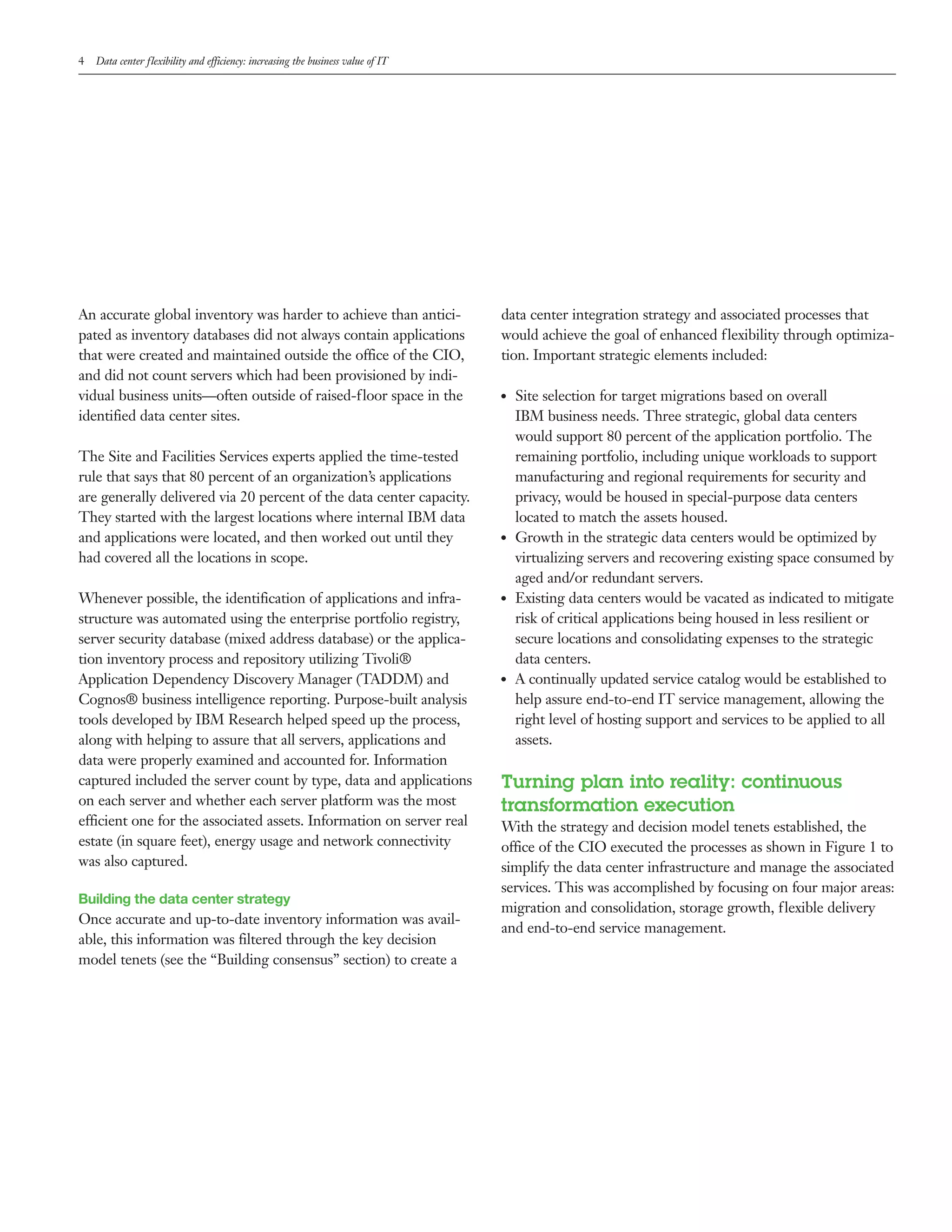 4   Data center flexibility and efficiency: increasing the business value of IT




An accurate global inventory was harder to achieve than antici-                   data center integration strategy and associated processes that
pated as inventory databases did not always contain applications                  would achieve the goal of enhanced flexibility through optimiza-
that were created and maintained outside the office of the CIO,                   tion. Important strategic elements included:
and did not count servers which had been provisioned by indi-
vidual business units—often outside of raised-floor space in the                  ●●   Site selection for target migrations based on overall
identified data center sites.                                                          IBM business needs. Three strategic, global data centers
                                                                                       would support 80 percent of the application portfolio. The
The Site and Facilities Services experts applied the time-tested                       remaining portfolio, including unique workloads to support
rule that says that 80 percent of an organization’s applications                       manufacturing and regional requirements for security and
are generally delivered via 20 percent of the data center capacity.                    privacy, would be housed in special-purpose data centers
They started with the largest locations where internal IBM data                        located to match the assets housed.
and applications were located, and then worked out until they                     ●●   Growth in the strategic data centers would be optimized by
had covered all the locations in scope.                                                virtualizing servers and recovering existing space consumed by
                                                                                       aged and/or redundant servers.
Whenever possible, the identification of applications and infra-                  ●●   Existing data centers would be vacated as indicated to mitigate
structure was automated using the enterprise portfolio registry,                       risk of critical applications being housed in less resilient or
server security database (mixed address database) or the applica-                      secure locations and consolidating expenses to the strategic
tion inventory process and repository utilizing Tivoli®                                data centers.
Application Dependency Discovery Manager (TADDM) and                              ●●   A continually updated service catalog would be established to
Cognos® business intelligence reporting. Purpose-built analysis                        help assure end-to-end IT service management, allowing the
tools developed by IBM Research helped speed up the process,                           right level of hosting support and services to be applied to all
along with helping to assure that all servers, applications and                        assets.
data were properly examined and accounted for. Information
captured included the server count by type, data and applications                 Turning plan into reality: continuous
on each server and whether each server platform was the most                      transformation execution
efficient one for the associated assets. Information on server real               With the strategy and decision model tenets established, the
estate (in square feet), energy usage and network connectivity                    office of the CIO executed the processes as shown in Figure 1 to
was also captured.                                                                simplify the data center infrastructure and manage the associated
                                                                                  services. This was accomplished by focusing on four major areas:
Building the data center strategy
                                                                                  migration and consolidation, storage growth, flexible delivery
Once accurate and up-to-date inventory information was avail-
                                                                                  and end-to-end service management.
able, this information was filtered through the key decision
model tenets (see the “Building consensus” section) to create a
 