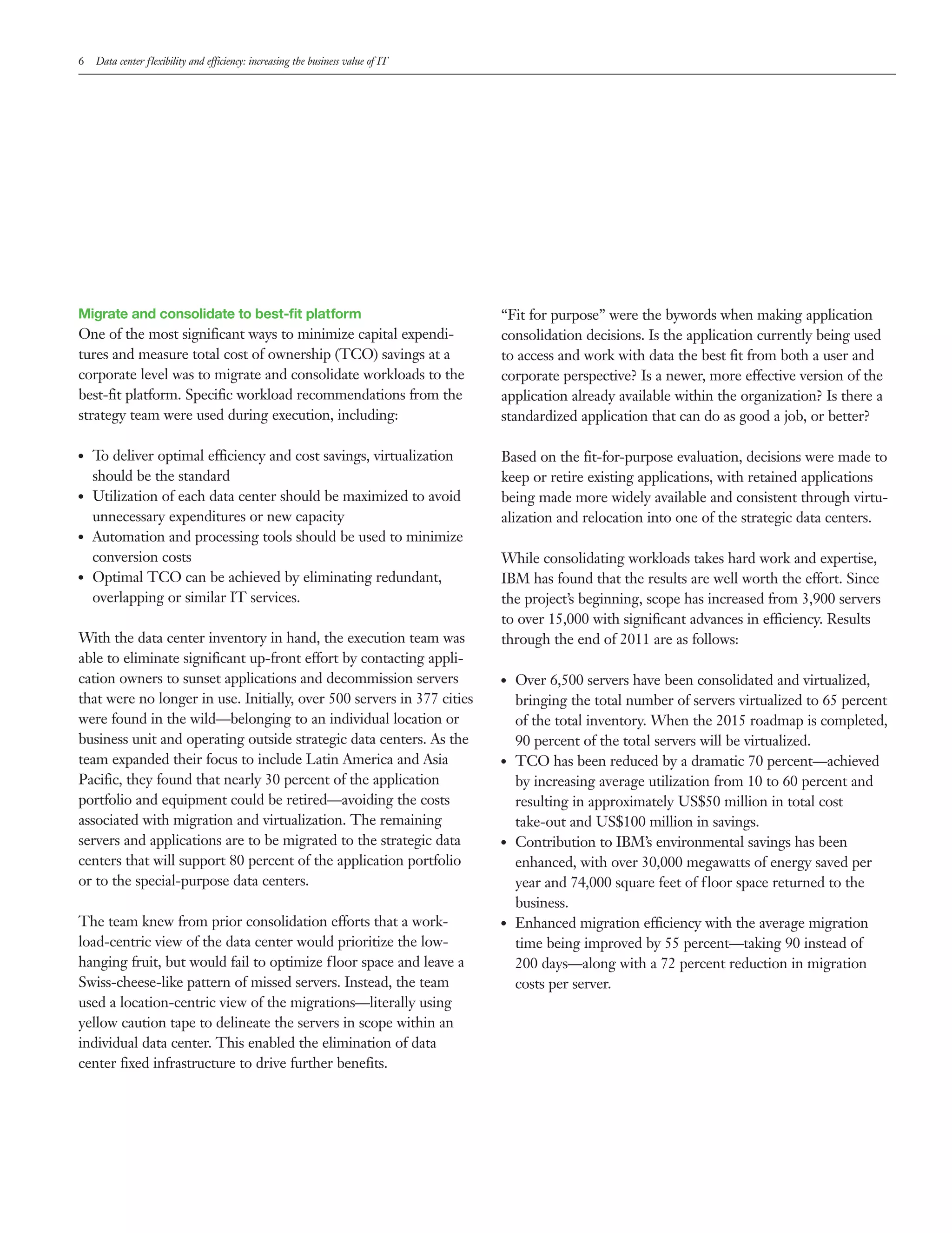 6    Data center flexibility and efficiency: increasing the business value of IT




Migrate and consolidate to best-fit platform                                       “Fit for purpose” were the bywords when making application
One of the most significant ways to minimize capital expendi-                      consolidation decisions. Is the application currently being used
tures and measure total cost of ownership (TCO) savings at a                       to access and work with data the best fit from both a user and
corporate level was to migrate and consolidate workloads to the                    corporate perspective? Is a newer, more effective version of the
best-fit platform. Specific workload recommendations from the                      application already available within the organization? Is there a
strategy team were used during execution, including:                               standardized application that can do as good a job, or better?

●●   To deliver optimal efficiency and cost savings, virtualization                Based on the fit-for-purpose evaluation, decisions were made to
     should be the standard                                                        keep or retire existing applications, with retained applications
●●   Utilization of each data center should be maximized to avoid                  being made more widely available and consistent through virtu-
     unnecessary expenditures or new capacity                                      alization and relocation into one of the strategic data centers.
●●   Automation and processing tools should be used to minimize
     conversion costs                                                              While consolidating workloads takes hard work and expertise,
●●   Optimal TCO can be achieved by eliminating redundant,                         IBM has found that the results are well worth the effort. Since
     overlapping or similar IT services.                                           the project’s beginning, scope has increased from 3,900 servers
                                                                                   to over 15,000 with significant advances in efficiency. Results
With the data center inventory in hand, the execution team was                     through the end of 2011 are as follows:
able to eliminate significant up-front effort by contacting appli-
cation owners to sunset applications and decommission servers                      ●●   Over 6,500 servers have been consolidated and virtualized,
that were no longer in use. Initially, over 500 servers in 377 cities                   bringing the total number of servers virtualized to 65 percent
were found in the wild—belonging to an individual location or                           of the total inventory. When the 2015 roadmap is completed,
business unit and operating outside strategic data centers. As the                      90 percent of the total servers will be virtualized.
team expanded their focus to include Latin America and Asia                        ●●   TCO has been reduced by a dramatic 70 percent—achieved
Pacific, they found that nearly 30 percent of the application                           by increasing average utilization from 10 to 60 percent and
portfolio and equipment could be retired—avoiding the costs                             resulting in approximately US$50 million in total cost
associated with migration and virtualization. The remaining                             take-out and US$100 million in savings.
servers and applications are to be migrated to the strategic data                  ●●   Contribution to IBM’s environmental savings has been
centers that will support 80 percent of the application portfolio                       enhanced, with over 30,000 megawatts of energy saved per
or to the special-purpose data centers.                                                 year and 74,000 square feet of floor space returned to the
                                                                                        business.
The team knew from prior consolidation efforts that a work-                        ●●   Enhanced migration efficiency with the average migration
load-centric view of the data center would prioritize the low-                          time being improved by 55 percent—taking 90 instead of
hanging fruit, but would fail to optimize floor space and leave a                       200 days—along with a 72 percent reduction in migration
Swiss-cheese-like pattern of missed servers. Instead, the team                          costs per server.
used a location-centric view of the migrations—literally using
yellow caution tape to delineate the servers in scope within an
individual data center. This enabled the elimination of data
center fixed infrastructure to drive further benefits.
 