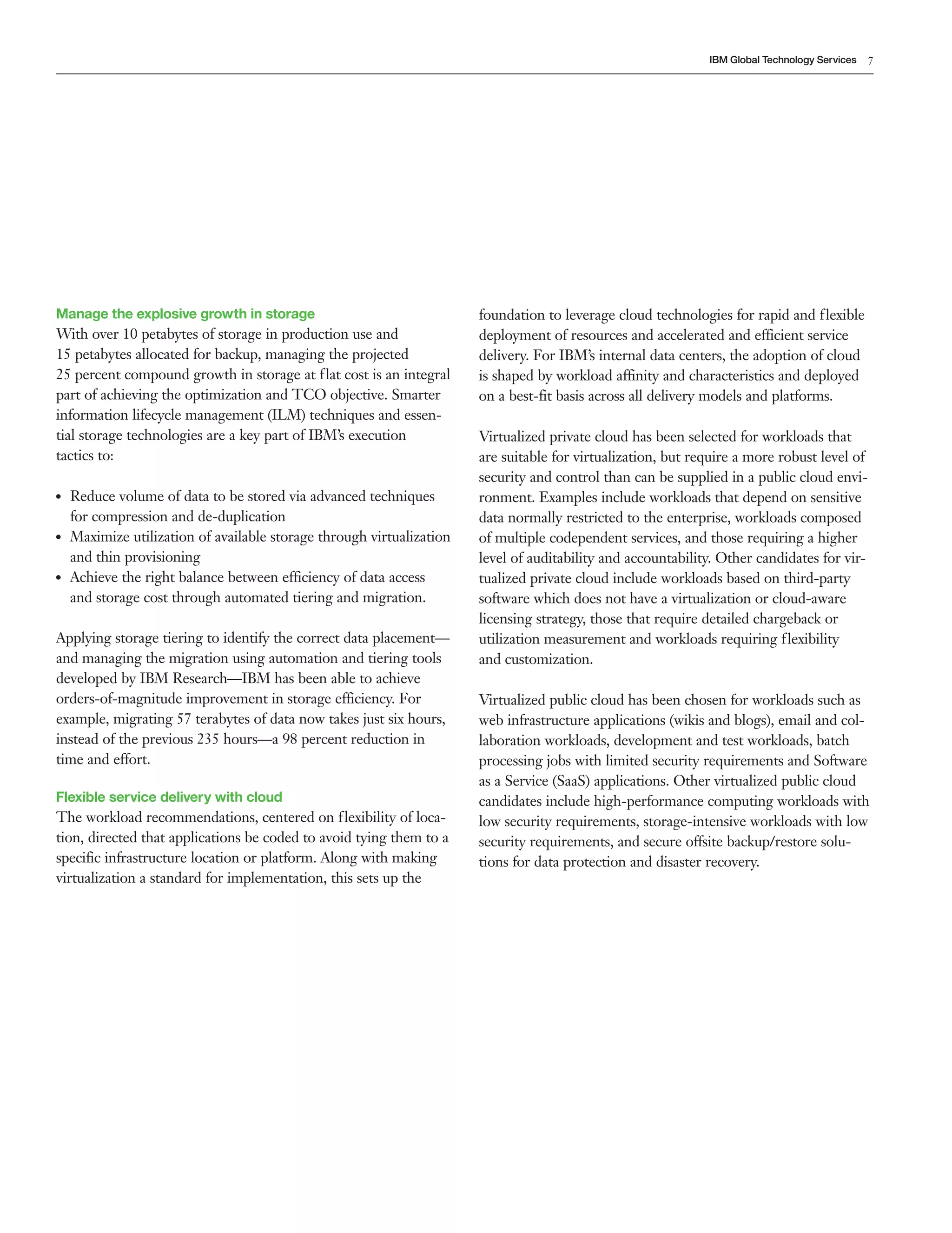 IBM Global Technology Services   7




Manage the explosive growth in storage                                  foundation to leverage cloud technologies for rapid and f lexible
With over 10 petabytes of storage in production use and                 deployment of resources and accelerated and efficient service
15 petabytes allocated for backup, managing the projected               delivery. For IBM’s internal data centers, the adoption of cloud
25 percent compound growth in storage at flat cost is an integral       is shaped by workload affinity and characteristics and deployed
part of achieving the optimization and TCO objective. Smarter           on a best-fit basis across all delivery models and platforms.
information lifecycle management (ILM) techniques and essen-
tial storage technologies are a key part of IBM’s execution             Virtualized private cloud has been selected for workloads that
tactics to:                                                             are suitable for virtualization, but require a more robust level of
                                                                        security and control than can be supplied in a public cloud envi-
●●   Reduce volume of data to be stored via advanced techniques         ronment. Examples include workloads that depend on sensitive
     for compression and de-duplication                                 data normally restricted to the enterprise, workloads composed
●●   Maximize utilization of available storage through virtualization   of multiple codependent services, and those requiring a higher
     and thin provisioning                                              level of auditability and accountability. Other candidates for vir-
●●   Achieve the right balance between efficiency of data access        tualized private cloud include workloads based on third-party
     and storage cost through automated tiering and migration.          software which does not have a virtualization or cloud-aware
                                                                        licensing strategy, those that require detailed chargeback or
Applying storage tiering to identify the correct data placement—        utilization measurement and workloads requiring flexibility
and managing the migration using automation and tiering tools           and customization.
developed by IBM Research—IBM has been able to achieve
orders-of-magnitude improvement in storage efficiency. For              Virtualized public cloud has been chosen for workloads such as
example, migrating 57 terabytes of data now takes just six hours,       web infrastructure applications (wikis and blogs), email and col-
instead of the previous 235 hours—a 98 percent reduction in             laboration workloads, development and test workloads, batch
time and effort.                                                        processing jobs with limited security requirements and Software
                                                                        as a Service (SaaS) applications. Other virtualized public cloud
Flexible service delivery with cloud                                    candidates include high-performance computing workloads with
The workload recommendations, centered on flexibility of loca-          low security requirements, storage-intensive workloads with low
tion, directed that applications be coded to avoid tying them to a      security requirements, and secure offsite backup/restore solu-
specific infrastructure location or platform. Along with making         tions for data protection and disaster recovery.
virtualization a standard for implementation, this sets up the
 