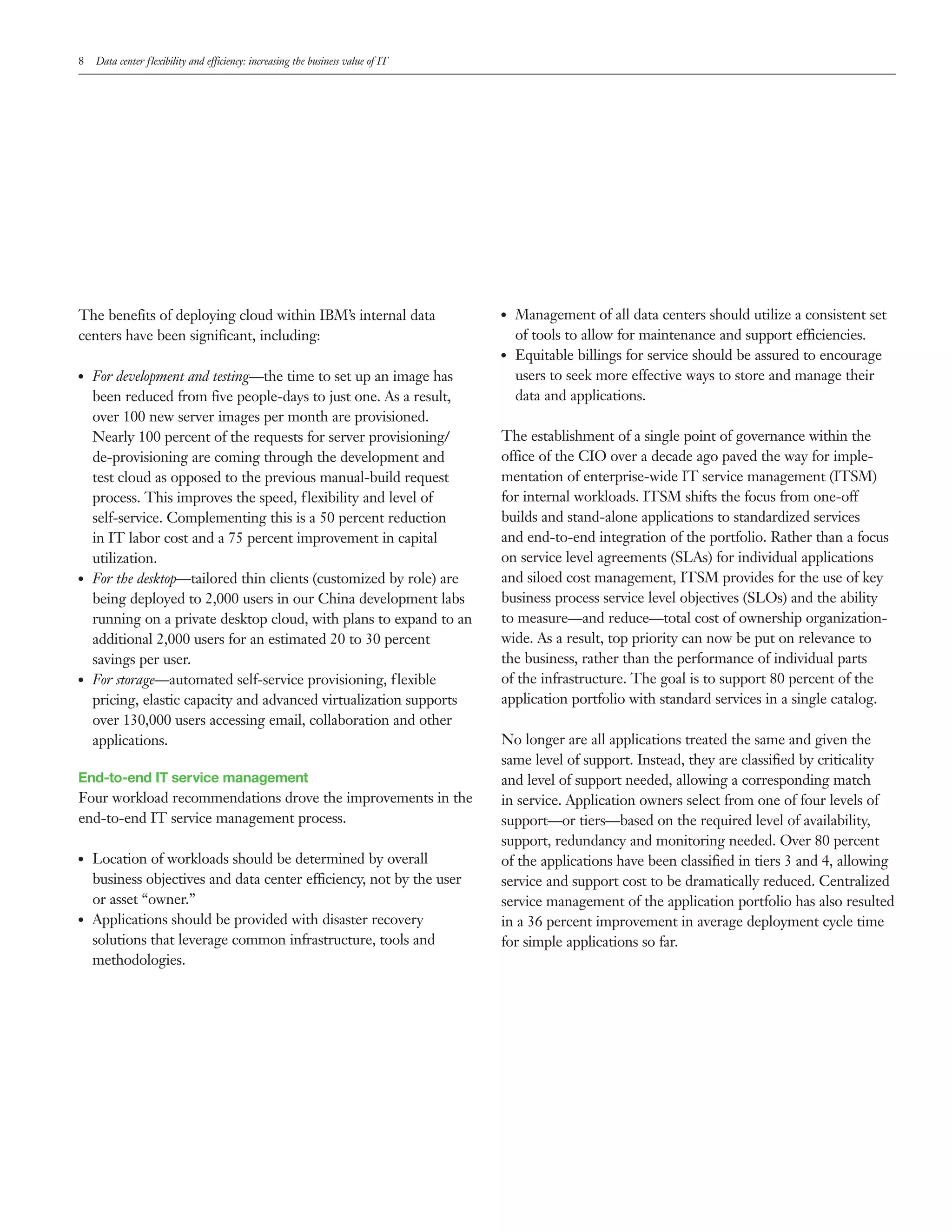 8    Data center flexibility and efficiency: increasing the business value of IT




The benefits of deploying cloud within IBM’s internal data                         ●●   Management of all data centers should utilize a consistent set
centers have been significant, including:                                               of tools to allow for maintenance and support efficiencies.
                                                                                   ●●   Equitable billings for service should be assured to encourage
●●   For development and testing—the time to set up an image has                        users to seek more effective ways to store and manage their
     been reduced from five people-days to just one. As a result,                       data and applications.
     over 100 new server images per month are provisioned.
     Nearly 100 percent of the requests for server provisioning/                   The establishment of a single point of governance within the
     de-provisioning are coming through the development and                        office of the CIO over a decade ago paved the way for imple-
     test cloud as opposed to the previous manual-build request                    mentation of enterprise-wide IT service management (ITSM)
     process. This improves the speed, flexibility and level of                    for internal workloads. ITSM shifts the focus from one-off
     self-service. Complementing this is a 50 percent reduction                    builds and stand-alone applications to standardized services
     in IT labor cost and a 75 percent improvement in capital                      and end-to-end integration of the portfolio. Rather than a focus
     utilization.                                                                  on service level agreements (SLAs) for individual applications
●●   For the desktop—tailored thin clients (customized by role) are                and siloed cost management, ITSM provides for the use of key
     being deployed to 2,000 users in our China development labs                   business process service level objectives (SLOs) and the ability
     running on a private desktop cloud, with plans to expand to an                to measure—and reduce—total cost of ownership organization-
     additional 2,000 users for an estimated 20 to 30 percent                      wide. As a result, top priority can now be put on relevance to
     savings per user.                                                             the business, rather than the performance of individual parts
●●   For storage—automated self-service provisioning, flexible                     of the infrastructure. The goal is to support 80 percent of the
     pricing, elastic capacity and advanced virtualization supports                application portfolio with standard services in a single catalog.
     over 130,000 users accessing email, collaboration and other
     applications.                                                                 No longer are all applications treated the same and given the
                                                                                   same level of support. Instead, they are classified by criticality
End-to-end IT service management                                                   and level of support needed, allowing a corresponding match
Four workload recommendations drove the improvements in the                        in service. Application owners select from one of four levels of
end-to-end IT service management process.                                          support—or tiers—based on the required level of availability,
                                                                                   support, redundancy and monitoring needed. Over 80 percent
●●   Location of workloads should be determined by overall                         of the applications have been classified in tiers 3 and 4, allowing
     business objectives and data center efficiency, not by the user               service and support cost to be dramatically reduced. Centralized
     or asset “owner.”                                                             service management of the application portfolio has also resulted
●●   Applications should be provided with disaster recovery                        in a 36 percent improvement in average deployment cycle time
     solutions that leverage common infrastructure, tools and                      for simple applications so far.
     methodologies.
 