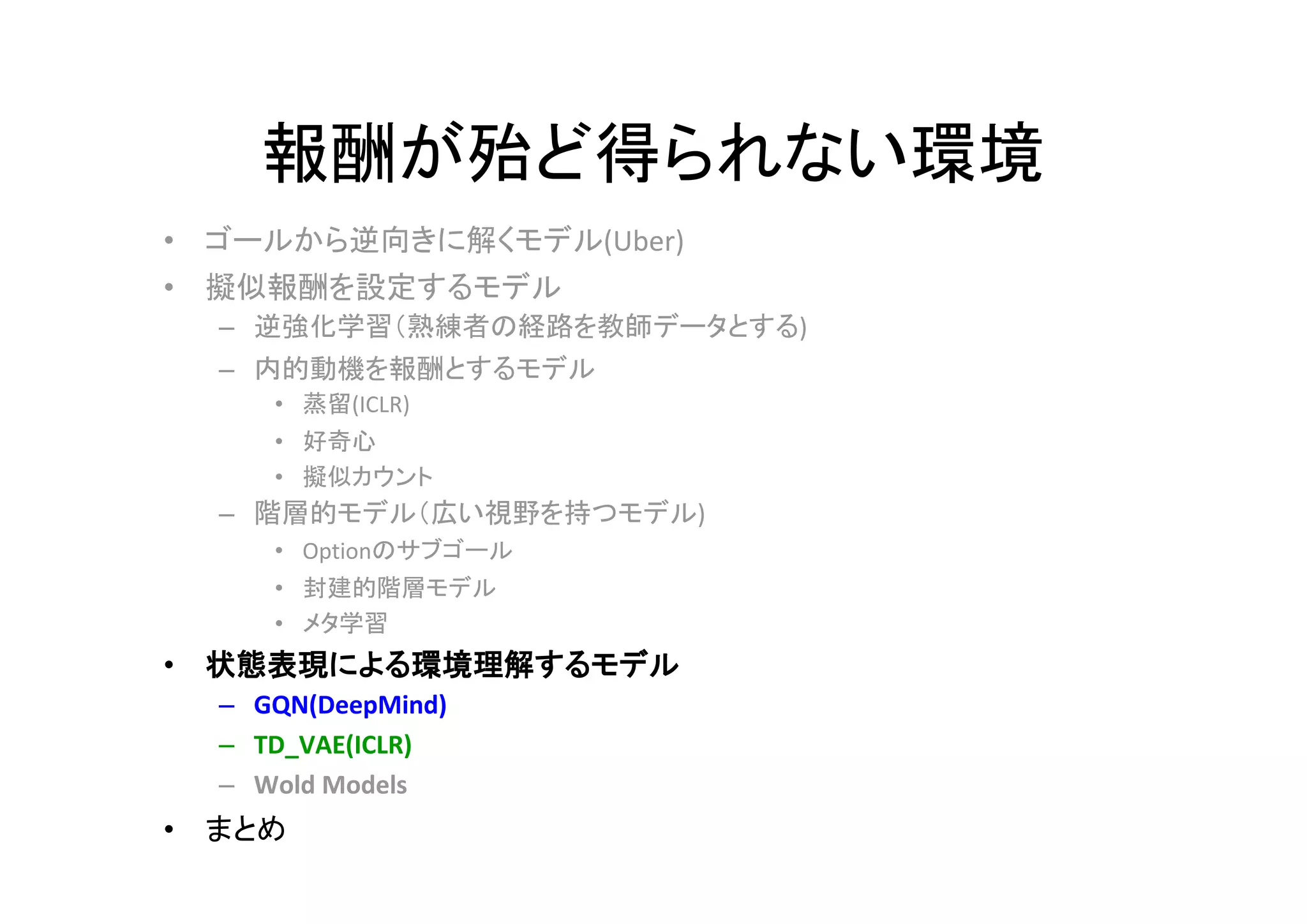 報酬が殆ど得られない環境
• ゴールから逆向きに解くモデル(Uber)
• 擬似報酬を設定するモデル
– 逆強化学習（熟練者の経路を教師データとする)
– 内的動機を報酬とするモデル
• 蒸留(ICLR)
• 好奇心
• 擬似カウント
– 階層的モデル（広い視野を持つモデル)
• Optionのサブゴール
• 封建的階層モデル
• メタ学習
• 状態表現による環境理解するモデル
– GQN(DeepMind)
– TD_VAE(ICLR)
– Wold Models
• まとめ
 