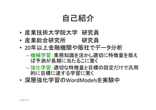 2020-5-6
自己紹介
• 産業技術大学院大学　研究員
• 産業総合研究所　　　　研究員
• 20年以上金融機関や販社でデータ分析
– 機械学習：業務知識を活かし適切に特徴量を扱え
ば予測が長期に当たるこに驚く
– 強化学習：適切な特徴量と目標の設定だけで汎用
的に目標に達する学習に驚く
• 深層強化学習のWordModelsを実験中
　
 